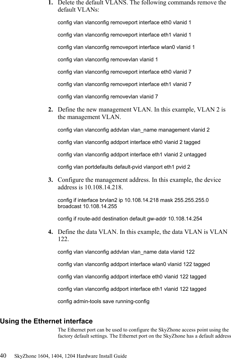 40     SkyZhone 1604, 1404, 1204 Hardware Install Guide  1.  Delete the default VLANS. The following commands remove the default VLANs:  config vlan vlanconfig removeport interface eth0 vlanid 1  config vlan vlanconfig removeport interface eth1 vlanid 1  config vlan vlanconfig removeport interface wlan0 vlanid 1  config vlan vlanconfig removevlan vlanid 1  config vlan vlanconfig removeport interface eth0 vlanid 7  config vlan vlanconfig removeport interface eth1 vlanid 7  config vlan vlanconfig removevlan vlanid 7  2.  Define the new management VLAN. In this example, VLAN 2 is the management VLAN.   config vlan vlanconfig addvlan vlan_name management vlanid 2  config vlan vlanconfig addport interface eth0 vlanid 2 tagged  config vlan vlanconfig addport interface eth1 vlanid 2 untagged  config vlan portdefaults default-pvid vlanport eth1 pvid 2  3.  Configure the management address. In this example, the device address is 10.108.14.218.  config if interface brvlan2 ip 10.108.14.218 mask 255.255.255.0 broadcast 10.108.14.255  config if route-add destination default gw-addr 10.108.14.254  4.  Define the data VLAN. In this example, the data VLAN is VLAN 122.  config vlan vlanconfig addvlan vlan_name data vlanid 122  config vlan vlanconfig addport interface wlan0 vlanid 122 tagged  config vlan vlanconfig addport interface eth0 vlanid 122 tagged  config vlan vlanconfig addport interface eth1 vlanid 122 tagged  config admin-tools save running-config  Using the Ethernet interface The Ethernet port can be used to configure the SkyZhone access point using the factory default settings. The Ethernet port on the SkyZhone has a default address 