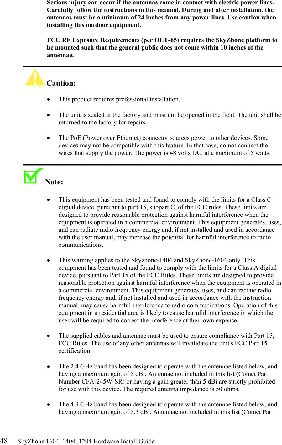 48     SkyZhone 1604, 1404, 1204 Hardware Install Guide Serious injury can occur if the antennas come in contact with electric power lines. Carefully follow the instructions in this manual. During and after installation, the antennas must be a minimum of 24 inches from any power lines. Use caution when installing this outdoor equipment.  FCC RF Exposure Requirements (per OET-65) requires the SkyZhone platform to be mounted such that the general public does not come within 10 inches of the antennae. __________________________________________________________________ Caution:   •  This product requires professional installation.   •  The unit is sealed at the factory and must not be opened in the field. The unit shall be returned to the factory for repairs.  •  The PoE (Power over Ethernet) connector sources power to other devices. Some devices may not be compatible with this feature. In that case, do not connect the wires that supply the power. The power is 48 volts DC, at a maximum of 5 watts. __________________________________________________________________ Note:    •  This equipment has been tested and found to comply with the limits for a Class C digital device, pursuant to part 15, subpart C, of the FCC rules. These limits are designed to provide reasonable protection against harmful interference when the equipment is operated in a commercial environment. This equipment generates, uses, and can radiate radio frequency energy and, if not installed and used in accordance with the user manual, may increase the potential for harmful interference to radio communications.  •  This warning applies to the Skyzhone-1404 and SkyZhone-1604 only. This equipment has been tested and found to comply with the limits for a Class A digital device, pursuant to Part 15 of the FCC Rules. These limits are designed to provide reasonable protection against harmful interference when the equipment is operated in a commercial environment. This equipment generates, uses, and can radiate radio frequency energy and, if not installed and used in accordance with the instruction manual, may cause harmful interference to radio communications. Operation of this equipment in a residential area is likely to cause harmful interference in which the user will be required to correct the interference at their own expense.  •  The supplied cables and antennae must be used to ensure compliance with Part 15, FCC Rules. The use of any other antennas will invalidate the unit&apos;s FCC Part 15 certification.  •  The 2.4 GHz band has been designed to operate with the antennae listed below, and having a maximum gain of 5 dBi. Antennae not included in this list (Comet Part Number CFA-245W-SR) or having a gain greater than 5 dBi are strictly prohibited for use with this device. The required antenna impedance is 50 ohms.   •  The 4.9 GHz band has been designed to operate with the antennae listed below, and having a maximum gain of 5.3 dBi. Antennae not included in this list (Comet Part 