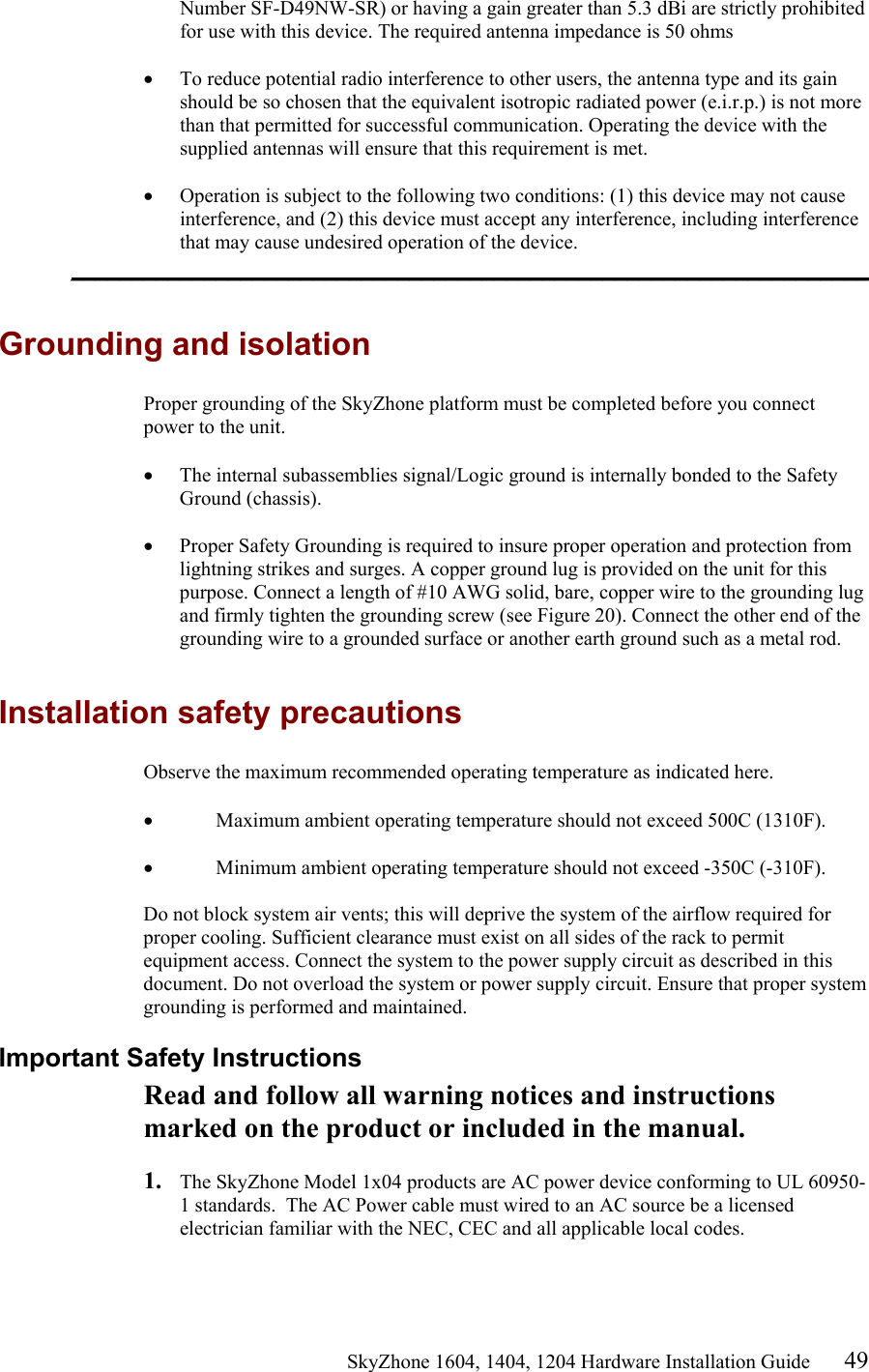                                                   SkyZhone 1604, 1404, 1204 Hardware Installation Guide 49 Number SF-D49NW-SR) or having a gain greater than 5.3 dBi are strictly prohibited for use with this device. The required antenna impedance is 50 ohms  •  To reduce potential radio interference to other users, the antenna type and its gain should be so chosen that the equivalent isotropic radiated power (e.i.r.p.) is not more than that permitted for successful communication. Operating the device with the supplied antennas will ensure that this requirement is met.  •  Operation is subject to the following two conditions: (1) this device may not cause interference, and (2) this device must accept any interference, including interference that may cause undesired operation of the device. __________________________________________________________________  Grounding and isolation Proper grounding of the SkyZhone platform must be completed before you connect power to the unit.  •  The internal subassemblies signal/Logic ground is internally bonded to the Safety Ground (chassis).  •  Proper Safety Grounding is required to insure proper operation and protection from lightning strikes and surges. A copper ground lug is provided on the unit for this purpose. Connect a length of #10 AWG solid, bare, copper wire to the grounding lug and firmly tighten the grounding screw (see Figure 20). Connect the other end of the grounding wire to a grounded surface or another earth ground such as a metal rod.   Installation safety precautions Observe the maximum recommended operating temperature as indicated here.  •  Maximum ambient operating temperature should not exceed 500C (1310F).   •  Minimum ambient operating temperature should not exceed -350C (-310F).   Do not block system air vents; this will deprive the system of the airflow required for proper cooling. Sufficient clearance must exist on all sides of the rack to permit equipment access. Connect the system to the power supply circuit as described in this document. Do not overload the system or power supply circuit. Ensure that proper system grounding is performed and maintained. Important Safety Instructions Read and follow all warning notices and instructions marked on the product or included in the manual.  1.  The SkyZhone Model 1x04 products are AC power device conforming to UL 60950-1 standards.  The AC Power cable must wired to an AC source be a licensed electrician familiar with the NEC, CEC and all applicable local codes.  