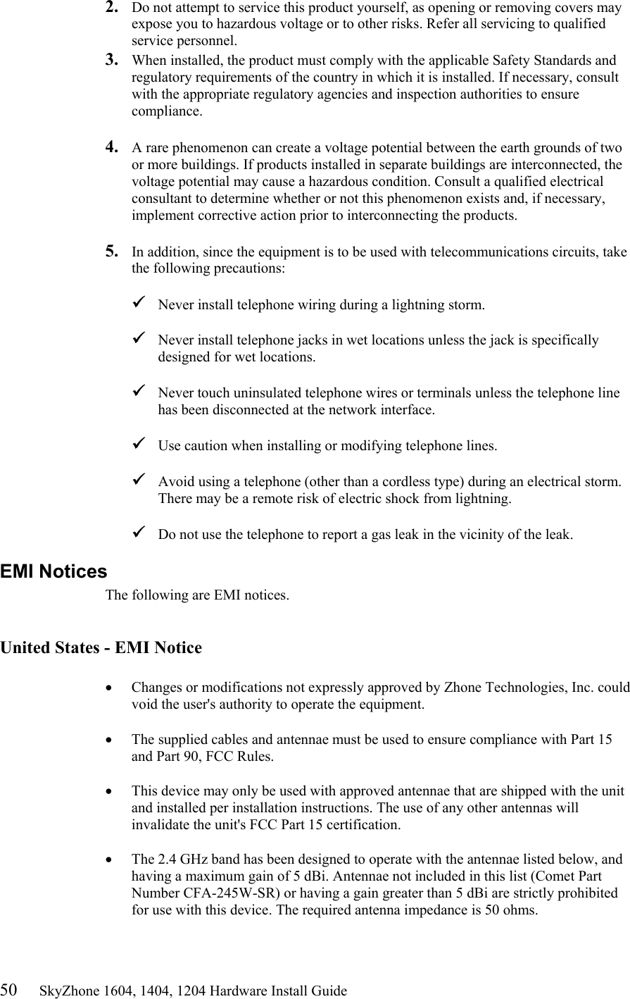 50     SkyZhone 1604, 1404, 1204 Hardware Install Guide 2.  Do not attempt to service this product yourself, as opening or removing covers may expose you to hazardous voltage or to other risks. Refer all servicing to qualified service personnel. 3.  When installed, the product must comply with the applicable Safety Standards and regulatory requirements of the country in which it is installed. If necessary, consult with the appropriate regulatory agencies and inspection authorities to ensure compliance.  4.  A rare phenomenon can create a voltage potential between the earth grounds of two or more buildings. If products installed in separate buildings are interconnected, the voltage potential may cause a hazardous condition. Consult a qualified electrical consultant to determine whether or not this phenomenon exists and, if necessary, implement corrective action prior to interconnecting the products.  5.  In addition, since the equipment is to be used with telecommunications circuits, take the following precautions:   Never install telephone wiring during a lightning storm.   Never install telephone jacks in wet locations unless the jack is specifically designed for wet locations.   Never touch uninsulated telephone wires or terminals unless the telephone line has been disconnected at the network interface.   Use caution when installing or modifying telephone lines.   Avoid using a telephone (other than a cordless type) during an electrical storm. There may be a remote risk of electric shock from lightning.   Do not use the telephone to report a gas leak in the vicinity of the leak. EMI Notices The following are EMI notices.   United States - EMI Notice  •  Changes or modifications not expressly approved by Zhone Technologies, Inc. could void the user&apos;s authority to operate the equipment.  •  The supplied cables and antennae must be used to ensure compliance with Part 15 and Part 90, FCC Rules.  •  This device may only be used with approved antennae that are shipped with the unit and installed per installation instructions. The use of any other antennas will invalidate the unit&apos;s FCC Part 15 certification.  •  The 2.4 GHz band has been designed to operate with the antennae listed below, and having a maximum gain of 5 dBi. Antennae not included in this list (Comet Part Number CFA-245W-SR) or having a gain greater than 5 dBi are strictly prohibited for use with this device. The required antenna impedance is 50 ohms.   