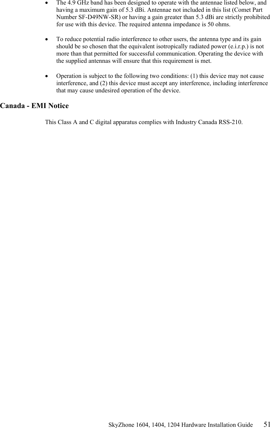                                                   SkyZhone 1604, 1404, 1204 Hardware Installation Guide 51 •  The 4.9 GHz band has been designed to operate with the antennae listed below, and having a maximum gain of 5.3 dBi. Antennae not included in this list (Comet Part Number SF-D49NW-SR) or having a gain greater than 5.3 dBi are strictly prohibited for use with this device. The required antenna impedance is 50 ohms.   •  To reduce potential radio interference to other users, the antenna type and its gain should be so chosen that the equivalent isotropically radiated power (e.i.r.p.) is not more than that permitted for successful communication. Operating the device with the supplied antennas will ensure that this requirement is met.   •  Operation is subject to the following two conditions: (1) this device may not cause interference, and (2) this device must accept any interference, including interference that may cause undesired operation of the device.   Canada - EMI Notice  This Class A and C digital apparatus complies with Industry Canada RSS-210. 