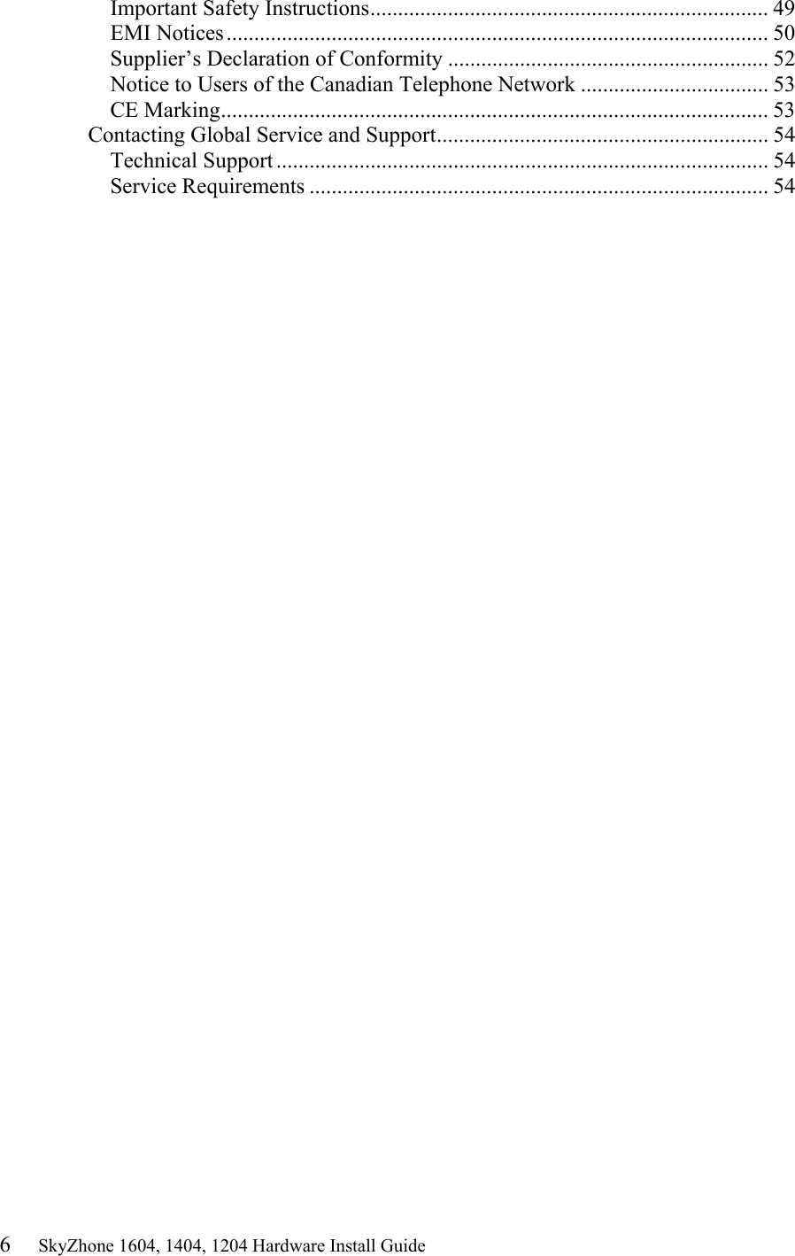 6     SkyZhone 1604, 1404, 1204 Hardware Install Guide Important Safety Instructions........................................................................ 49 EMI Notices.................................................................................................. 50 Supplier’s Declaration of Conformity .......................................................... 52 Notice to Users of the Canadian Telephone Network .................................. 53 CE Marking................................................................................................... 53 Contacting Global Service and Support............................................................ 54 Technical Support ......................................................................................... 54 Service Requirements ................................................................................... 54 