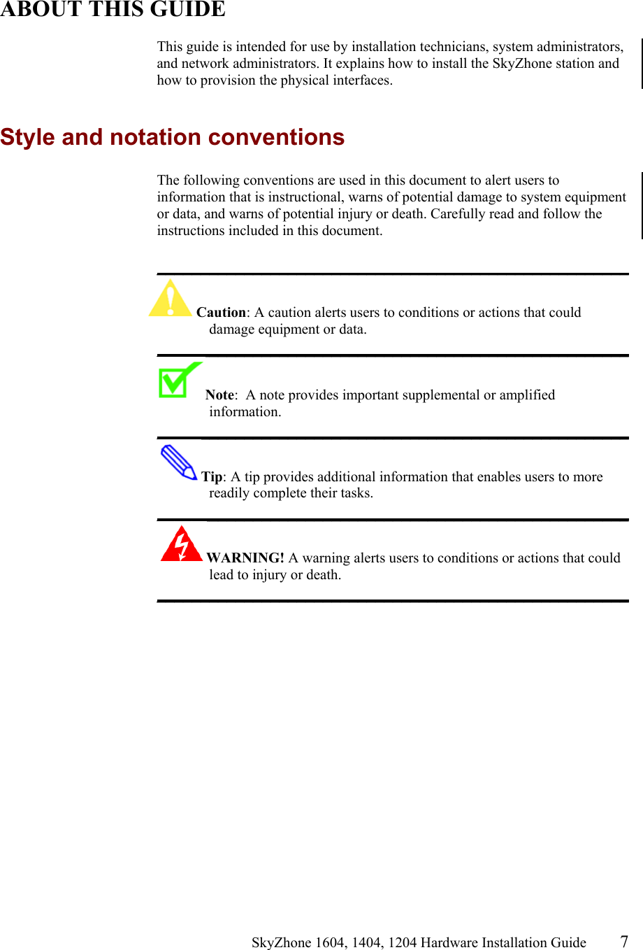                                                   SkyZhone 1604, 1404, 1204 Hardware Installation Guide 7   ABOUT THIS GUIDE  This guide is intended for use by installation technicians, system administrators, and network administrators. It explains how to install the SkyZhone station and how to provision the physical interfaces.  Style and notation conventions The following conventions are used in this document to alert users to information that is instructional, warns of potential damage to system equipment or data, and warns of potential injury or death. Carefully read and follow the instructions included in this document.  ______________________________________________________ Caution: A caution alerts users to conditions or actions that could damage equipment or data. ______________________________________________________ Note:  A note provides important supplemental or amplified information. ______________________________________________________ Tip: A tip provides additional information that enables users to more readily complete their tasks. ______________________________________________________ WARNING! A warning alerts users to conditions or actions that could lead to injury or death. ______________________________________________________   