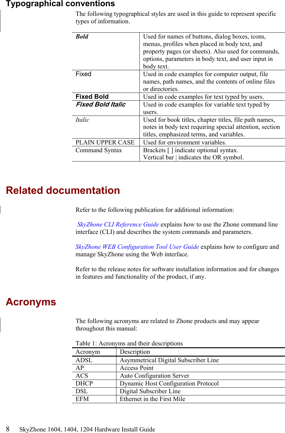 8     SkyZhone 1604, 1404, 1204 Hardware Install Guide Typographical conventions The following typographical styles are used in this guide to represent specific types of information.   Bold  Used for names of buttons, dialog boxes, icons, menus, profiles when placed in body text, and property pages (or sheets). Also used for commands, options, parameters in body text, and user input in body text. Fixed  Used in code examples for computer output, file names, path names, and the contents of online files or directories. Fixed Bold  Used in code examples for text typed by users. Fixed Bold Italic Used in code examples for variable text typed by users. Italic  Used for book titles, chapter titles, file path names, notes in body text requiring special attention, section titles, emphasized terms, and variables. PLAIN UPPER CASE  Used for environment variables. Command Syntax  Brackets [ ] indicate optional syntax. Vertical bar | indicates the OR symbol.    Related documentation Refer to the following publication for additional information:   SkyZhone CLI Reference Guide explains how to use the Zhone command line interface (CLI) and describes the system commands and parameters.   SkyZhone WEB Configuration Tool User Guide explains how to configure and manage SkyZhone using the Web interface.   Refer to the release notes for software installation information and for changes in features and functionality of the product, if any.  Acronyms The following acronyms are related to Zhone products and may appear throughout this manual:  Table 1: Acronyms and their descriptions  Acronym Description ADSL  Asymmetrical Digital Subscriber Line AP Access Point ACS   Auto Configuration Server DHCP  Dynamic Host Configuration Protocol DSL    Digital Subscriber Line EFM  Ethernet in the First Mile 