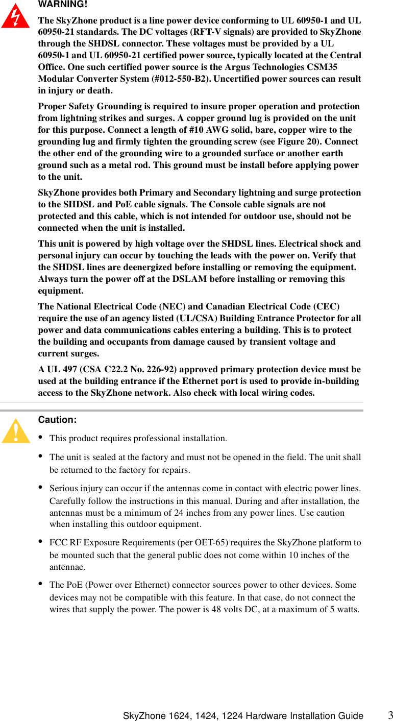  SkyZhone 1624, 1424, 1224 Hardware Installation Guide 3WARNING!  The SkyZhone product is a line power device conforming to UL 60950-1 and UL 60950-21 standards. The DC voltages (RFT-V signals) are provided to SkyZhone through the SHDSL connector. These voltages must be provided by a UL 60950-1 and UL 60950-21 certified power source, typically located at the Central Office. One such certified power source is the Argus Technologies CSM35 Modular Converter System (#012-550-B2). Uncertified power sources can result in injury or death.Proper Safety Grounding is required to insure proper operation and protection from lightning strikes and surges. A copper ground lug is provided on the unit for this purpose. Connect a length of #10 AWG solid, bare, copper wire to the grounding lug and firmly tighten the grounding screw (see Figure 20). Connect the other end of the grounding wire to a grounded surface or another earth ground such as a metal rod. This ground must be install before applying power to the unit.SkyZhone provides both Primary and Secondary lightning and surge protection to the SHDSL and PoE cable signals. The Console cable signals are not protected and this cable, which is not intended for outdoor use, should not be connected when the unit is installed.This unit is powered by high voltage over the SHDSL lines. Electrical shock and personal injury can occur by touching the leads with the power on. Verify that the SHDSL lines are deenergized before installing or removing the equipment. Always turn the power off at the DSLAM before installing or removing this equipment. The National Electrical Code (NEC) and Canadian Electrical Code (CEC) require the use of an agency listed (UL/CSA) Building Entrance Protector for all power and data communications cables entering a building. This is to protect the building and occupants from damage caused by transient voltage and current surges. A UL 497 (CSA C22.2 No. 226-92) approved primary protection device must be used at the building entrance if the Ethernet port is used to provide in-building access to the SkyZhone network. Also check with local wiring codes.Caution: •This product requires professional installation. •The unit is sealed at the factory and must not be opened in the field. The unit shall be returned to the factory for repairs.•Serious injury can occur if the antennas come in contact with electric power lines. Carefully follow the instructions in this manual. During and after installation, the antennas must be a minimum of 24 inches from any power lines. Use caution when installing this outdoor equipment.•FCC RF Exposure Requirements (per OET-65) requires the SkyZhone platform to be mounted such that the general public does not come within 10 inches of the antennae.•The PoE (Power over Ethernet) connector sources power to other devices. Some devices may not be compatible with this feature. In that case, do not connect the wires that supply the power. The power is 48 volts DC, at a maximum of 5 watts.