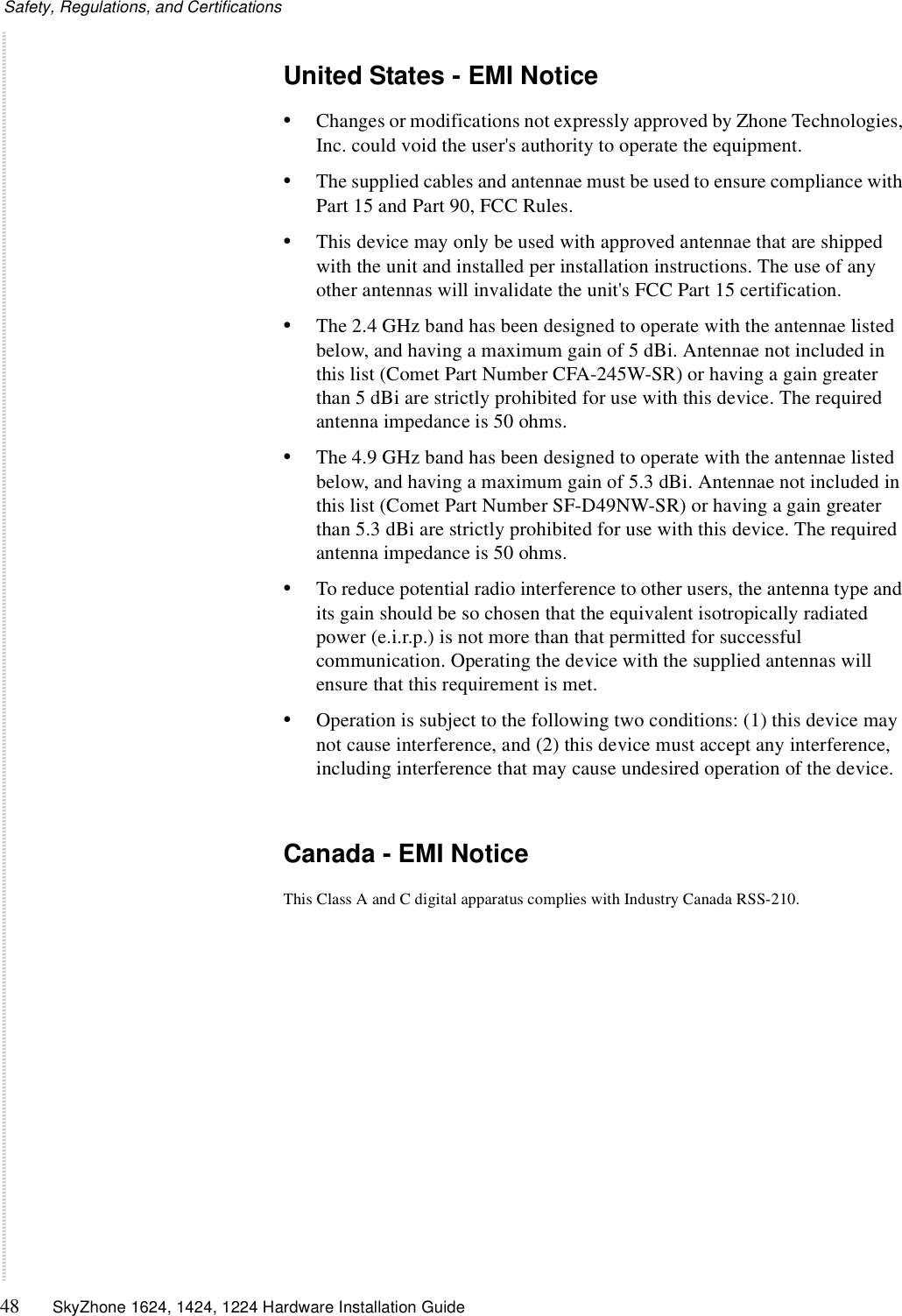 Safety, Regulations, and Certifications48 SkyZhone 1624, 1424, 1224 Hardware Installation GuideUnited States - EMI Notice•Changes or modifications not expressly approved by Zhone Technologies, Inc. could void the user&apos;s authority to operate the equipment.•The supplied cables and antennae must be used to ensure compliance with Part 15 and Part 90, FCC Rules.•This device may only be used with approved antennae that are shipped with the unit and installed per installation instructions. The use of any other antennas will invalidate the unit&apos;s FCC Part 15 certification.•The 2.4 GHz band has been designed to operate with the antennae listed below, and having a maximum gain of 5 dBi. Antennae not included in this list (Comet Part Number CFA-245W-SR) or having a gain greater than 5 dBi are strictly prohibited for use with this device. The required antenna impedance is 50 ohms. •The 4.9 GHz band has been designed to operate with the antennae listed below, and having a maximum gain of 5.3 dBi. Antennae not included in this list (Comet Part Number SF-D49NW-SR) or having a gain greater than 5.3 dBi are strictly prohibited for use with this device. The required antenna impedance is 50 ohms. •To reduce potential radio interference to other users, the antenna type and its gain should be so chosen that the equivalent isotropically radiated power (e.i.r.p.) is not more than that permitted for successful communication. Operating the device with the supplied antennas will ensure that this requirement is met. •Operation is subject to the following two conditions: (1) this device may not cause interference, and (2) this device must accept any interference, including interference that may cause undesired operation of the device. Canada - EMI NoticeThis Class A and C digital apparatus complies with Industry Canada RSS-210.