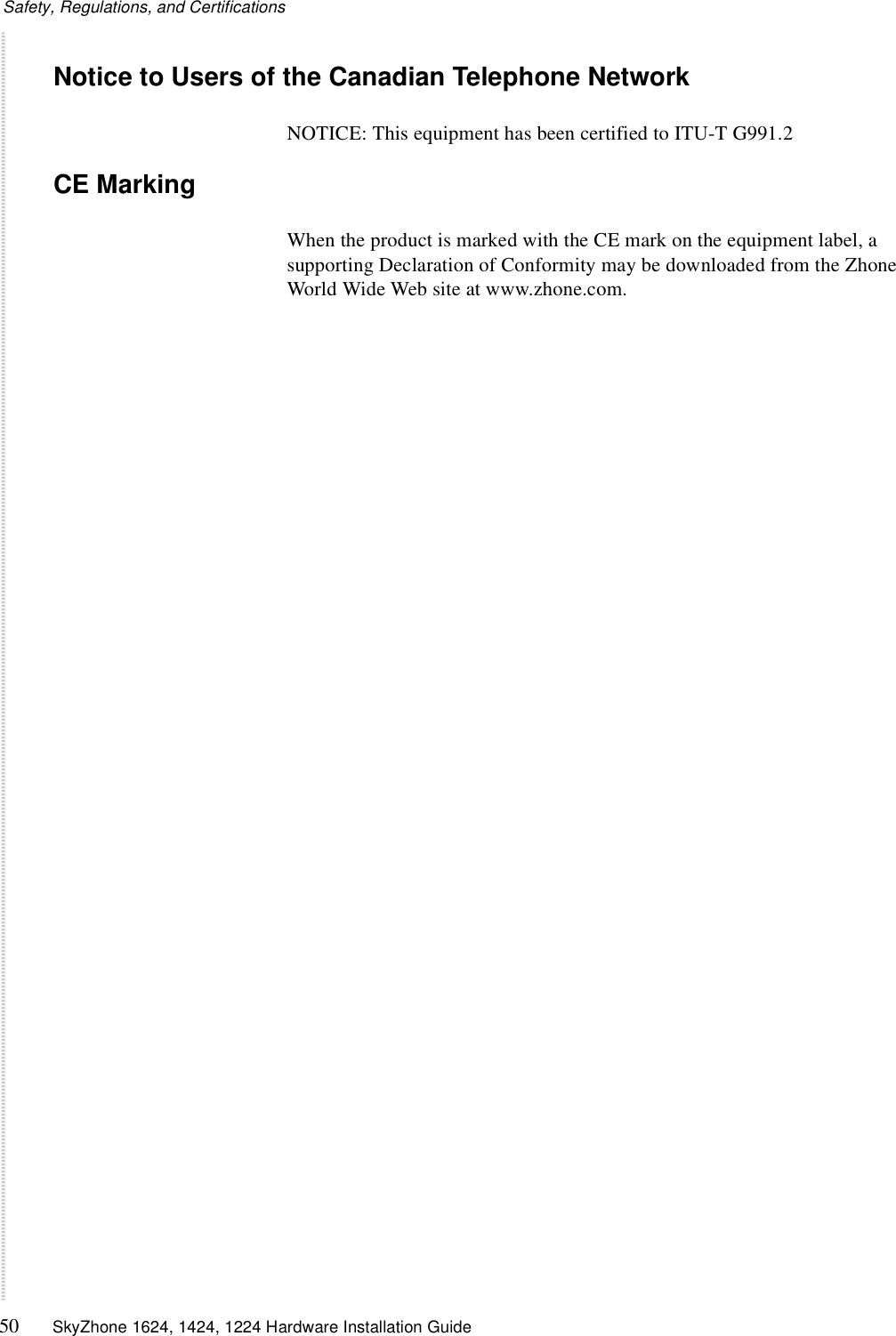 Safety, Regulations, and Certifications50 SkyZhone 1624, 1424, 1224 Hardware Installation GuideNotice to Users of the Canadian Telephone NetworkNOTICE: This equipment has been certified to ITU-T G991.2CE MarkingWhen the product is marked with the CE mark on the equipment label, a supporting Declaration of Conformity may be downloaded from the Zhone World Wide Web site at www.zhone.com.