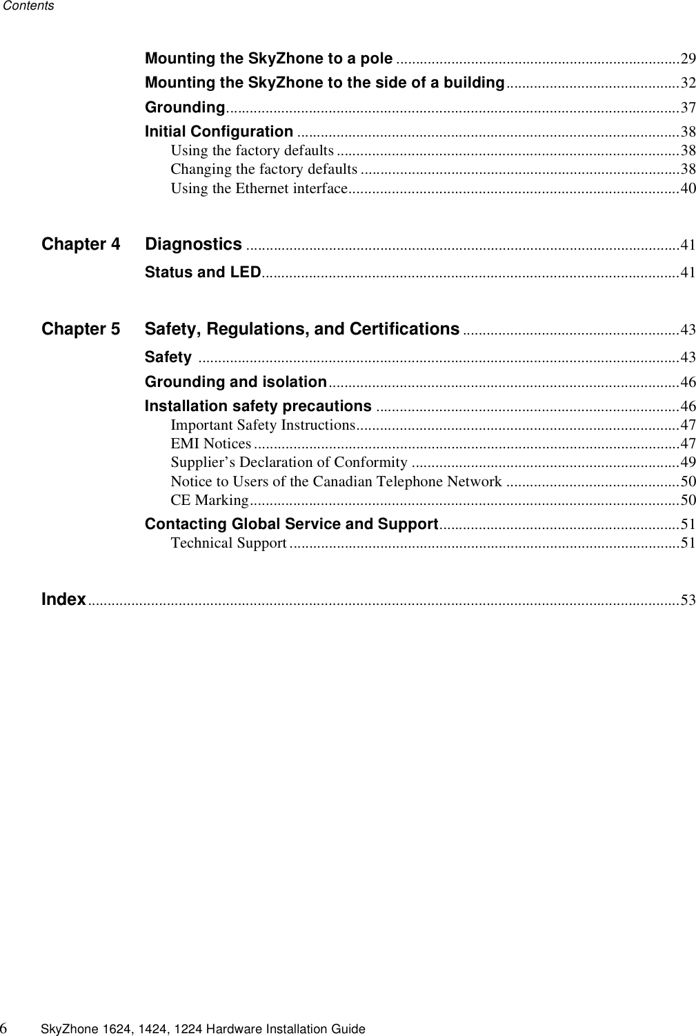 Contents6SkyZhone 1624, 1424, 1224 Hardware Installation GuideMounting the SkyZhone to a pole ........................................................................29Mounting the SkyZhone to the side of a building............................................32Grounding...................................................................................................................37Initial Configuration .................................................................................................38Using the factory defaults .......................................................................................38Changing the factory defaults .................................................................................38Using the Ethernet interface....................................................................................40Chapter 4 Diagnostics ..............................................................................................................41Status and LED..........................................................................................................41Chapter 5 Safety, Regulations, and Certifications.......................................................43Safety ..........................................................................................................................43Grounding and isolation.........................................................................................46Installation safety precautions .............................................................................46Important Safety Instructions..................................................................................47EMI Notices ............................................................................................................47Supplier’s Declaration of Conformity ....................................................................49Notice to Users of the Canadian Telephone Network ............................................50CE Marking.............................................................................................................50Contacting Global Service and Support.............................................................51Technical Support ...................................................................................................51Index......................................................................................................................................................53