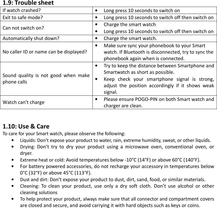 1.9: Trouble sheet If watch crashed?  •Long press 10 seconds to switch onExit to safe mode? •Long press 10 seconds to switch off then switch onCan not switch on?  •Charge the smart watch•Long press 10 seconds to switch off then switch onAutomatically shut down?  •Charge the smart watch.No caller ID or name can be displayed? •Make sure sync your phonebook to your Smartwatch. If Bluetooth is disconnected, try to sync thephonebook again when is connected.Sound quality is not good when make phone calls •Try to keep the distance between Smartphone andSmartwatch as short as possible.•Keep check your smartphone signal is strong,adjust the position accordingly if it shows weaksignal.Watch can&apos;t charge •Please ensure POGO-PIN on both Smart watch andcharger are clean.1.10: Use &amp; Care To care for your Smart watch, please observe the following: •Liquids: Don’t expose your product to water, rain, extreme humidity, sweat, or other liquids.•Drying:  Don’t try to dry your product using a microwave oven, conventional oven, ordryer. • Extreme heat or cold: Avoid temperatures below -10°C (14°F) or above 60°C (140°F).•For battery powered accessories, do not recharge your accessory in temperatures below0°C (32°F) or above 45°C (113°F).•Dust and dirt: Don’t expose your product to dust, dirt, sand, food, or similar materials.•Cleaning:  To clean your product, use only a dry soft cloth. Don’t use alcohol or othercleaning solutions •To help protect your product, always make sure that all connector and compartment coversare closed and secure, and avoid carrying it with hard objects such as keys or coins.