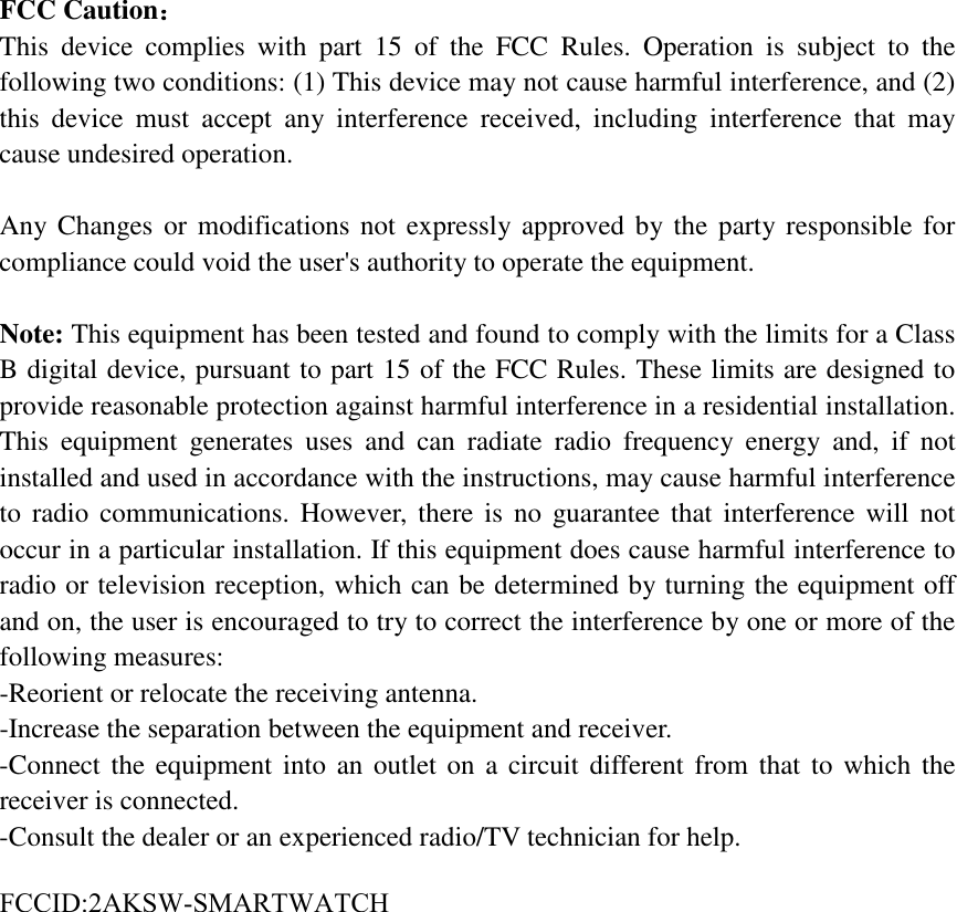 FCC Caution： This device complies with part 15 of the FCC Rules. Operation is subject to the following two conditions: (1) This device may not cause harmful interference, and (2) this device must accept any interference received, including interference that may cause undesired operation. Any Changes or modifications not expressly approved by the party responsible for compliance could void the user&apos;s authority to operate the equipment. Note: This equipment has been tested and found to comply with the limits for a Class B digital device, pursuant to part 15 of the FCC Rules. These limits are designed to provide reasonable protection against harmful interference in a residential installation. This equipment generates uses and can radiate radio frequency energy and, if not installed and used in accordance with the instructions, may cause harmful interference to radio communications. However, there is no guarantee that interference will not occur in a particular installation. If this equipment does cause harmful interference to radio or television reception, which can be determined by turning the equipment off and on, the user is encouraged to try to correct the interference by one or more of the following measures: -Reorient or relocate the receiving antenna.-Increase the separation between the equipment and receiver.-Connect the equipment into an outlet on a circuit different from that to which thereceiver is connected.-Consult the dealer or an experienced radio/TV technician for help.FCCID:2AKSW-SMARTWATCH 