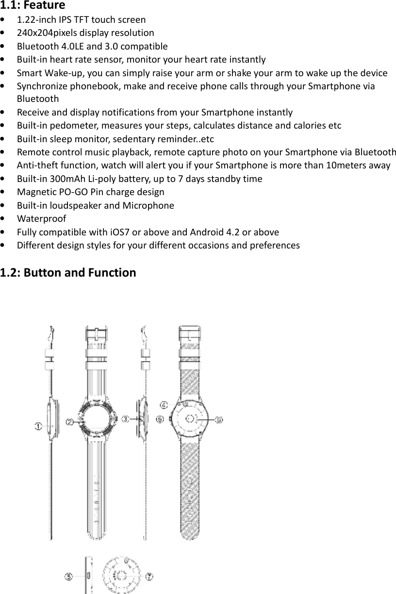 1.1: Feature •1.22-inch IPS TFT touch screen•240x204pixels display resolution•Bluetooth 4.0LE and 3.0 compatible•Built-in heart rate sensor, monitor your heart rate instantly•Smart Wake-up, you can simply raise your arm or shake your arm to wake up the device•Synchronize phonebook, make and receive phone calls through your Smartphone viaBluetooth•Receive and display notifications from your Smartphone instantly•Built-in pedometer, measures your steps, calculates distance and calories etc•Built-in sleep monitor, sedentary reminder..etc•Remote control music playback, remote capture photo on your Smartphone via Bluetooth•Anti-theft function, watch will alert you if your Smartphone is more than 10meters away•Built-in 300mAh Li-poly battery, up to 7 days standby time•Magnetic PO-GO Pin charge design•Built-in loudspeaker and Microphone•Waterproof•Fully compatible with iOS7 or above and Android 4.2 or above•Different design styles for your different occasions and preferences1.2: Button and Function  