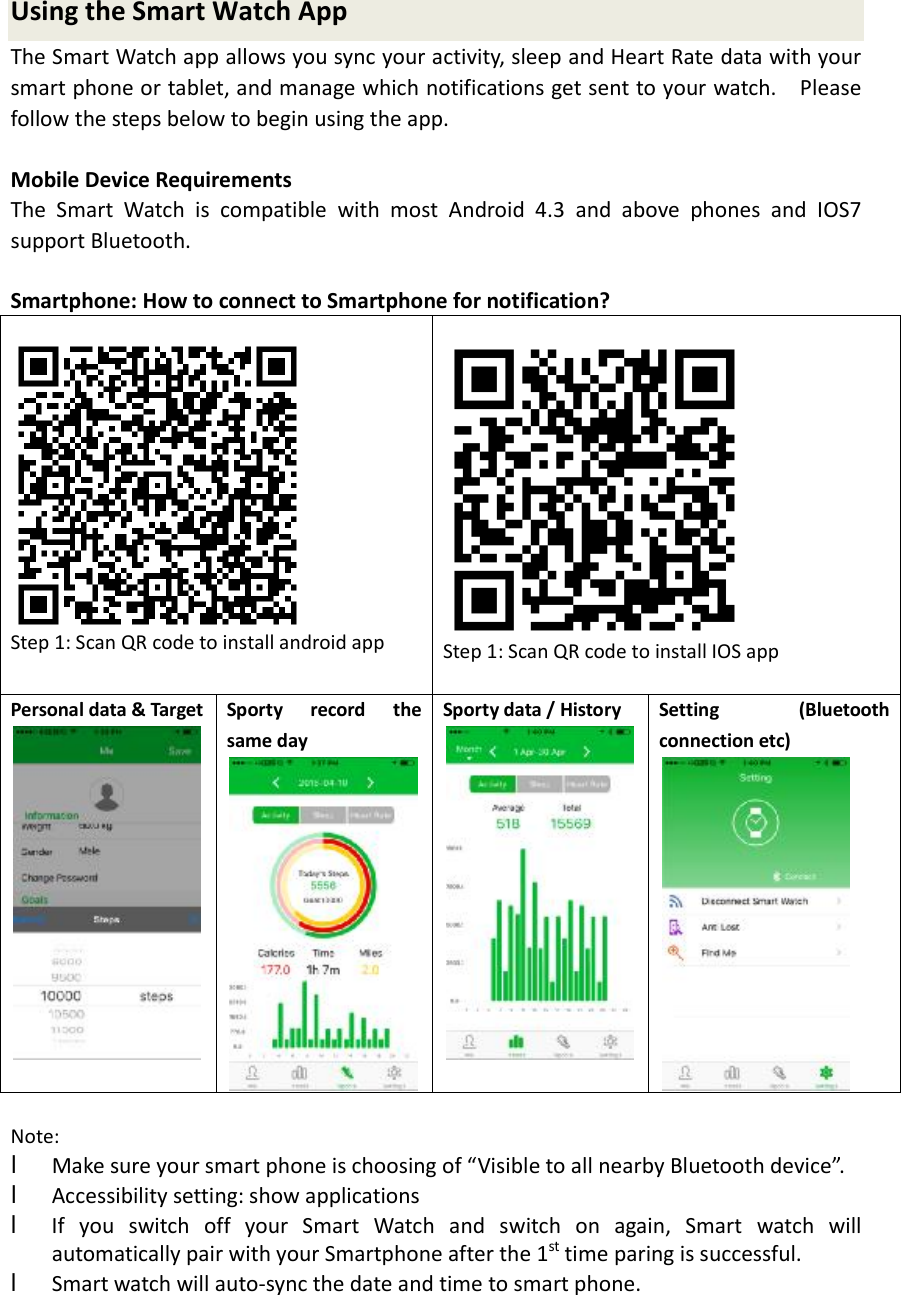 Using the Smart Watch App The Smart Watch app allows you sync your activity, sleep and Heart Rate data with your smart phone or tablet, and manage which notifications get sent to your watch.  Please follow the steps below to begin using the app. Mobile Device Requirements The Smart Watch is compatible with most Android 4.3 and above phones and IOS7 support Bluetooth. Smartphone: How to connect to Smartphone for notification?  Step 1: Scan QR code to install android app  Step 1: Scan QR code to install IOS app Personal data &amp; Target Sporty record the same day  Sporty data / History  Setting (Bluetooth connection etc) Note:  lMake sure your smart phone is choosing of “Visible to all nearby Bluetooth device”.lAccessibility setting: show applicationslIf you switch off your Smart Watch and switch on again, Smart watch willautomatically pair with your Smartphone after the 1st time paring is successful.lSmart watch will auto-sync the date and time to smart phone.