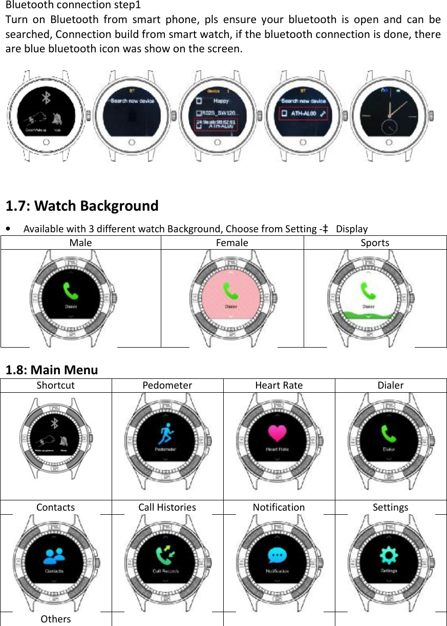 Bluetooth connection step1  Turn on Bluetooth from smart phone, pls ensure your bluetooth is open and can be searched, Connection build from smart watch, if the bluetooth connection is done, there are blue bluetooth icon was show on the screen.  1.7: Watch Background  •Available with 3 different watch Background, Choose from Setting -à DisplayMale Female Sports 1.8: Main Menu Shortcut Pedometer Heart Rate Dialer Contacts Call Histories Notification Settings Others 
