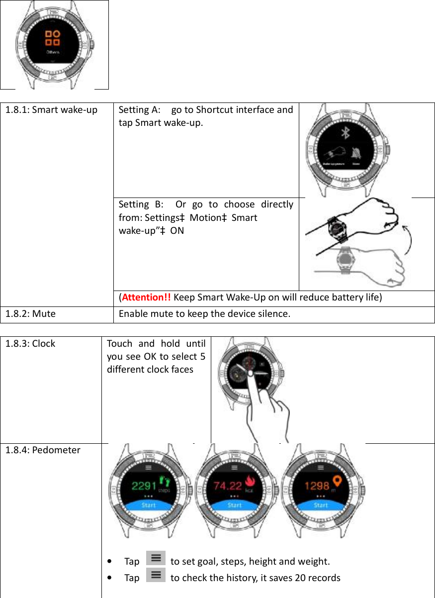 1.8.1: Smart wake-up Setting A:  go to Shortcut interface and tap Smart wake-up. Setting B:  Or go to choose directly from: SettingsàMotionàSmart  wake-up”àON (Attention!! Keep Smart Wake-Up on will reduce battery life) 1.8.2: Mute Enable mute to keep the device silence. 1.8.3: Clock Touch and hold until you see OK to select 5 different clock faces 1.8.4: Pedometer •Tap to set goal, steps, height and weight. •Tap to check the history, it saves 20 records 