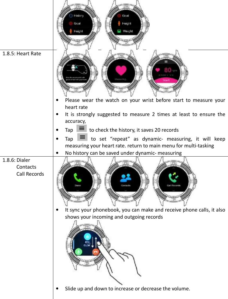 1.8.5: Heart Rate •Please wear the watch on your wrist before start to measure yourheart rate•It is strongly suggested to measure 2 times at least to ensure theaccuracy,•Tap to check the history, it saves 20 records •Tap to set “repeat” as dynamic- measuring, it will keep measuring your heart rate. return to main menu for multi-tasking •No history can be saved under dynamic- measuring1.8.6: Dialer  Contacts  Call Records •It sync your phonebook, you can make and receive phone calls, it alsoshows your incoming and outgoing records•Slide up and down to increase or decrease the volume.