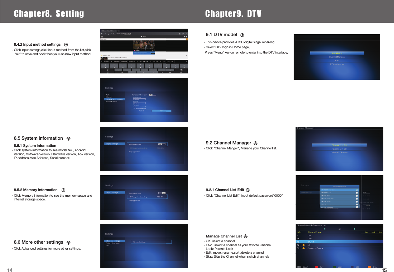  8.5 System information8.5.1 System information- Click system information to see model No., Android Version, Software Version, Hardware version, Apk version, IP address,Mac Address, Serial number.8.6 More other settings- Click Advanced settings for more other settings.9.2 Channel Manager - Click “Channel Manger”, Manage your Channel list.9.1 DTV model - This device provides ATSC digital singal receiving- Select DTV logo in Home page,Manage Channel List- OK: select a channel- FAV : select a channel as your favorite Channel- Lock: Parents Lock- Edit: move, rename,sort ,delete a channel- Skip: Skip the Channel when switch channels8.4.2 Input method settings- Click input settings,click input method from the list,click “ok” to save and back then you use new input method.8.5.2 Memory information- Click Memory information to see the memory space and internal storage space.9.2.1 Channel List Edit- Click “Channel List Edit”, input default password“0000”Chapter6.  Local Media PlayChapter8. Setting Chapter9. DTV1514Press &quot;Menu&quot; key on remote to enter into the DTV interface,