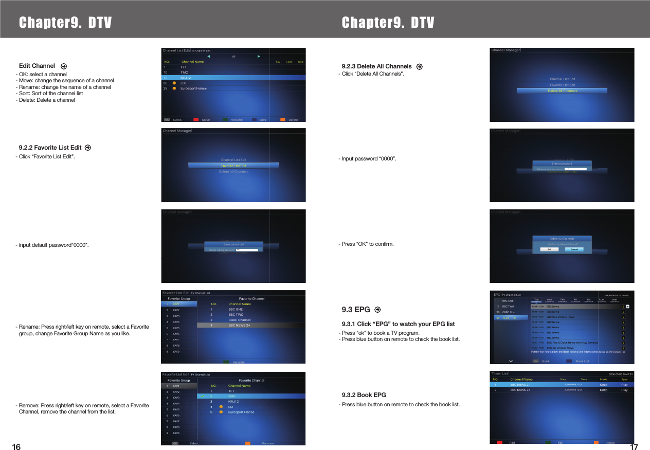     9.3 EPG 9.2.3 Delete All Channels- Click “Delete All Channels”.- Input password “0000”.- Press “OK” to conﬁrm.Edit Channel- OK: select a channel- Move: change the sequence of a channel- Rename: change the name of a channel- Sort: Sort of the channel list- Delete: Delete a channel9.3.1 Click “EPG” to watch your EPG list- Press “ok” to book a TV program.- Press blue button on remote to check the book list.9.3.2 Book EPG- Press blue button on remote to check the book list.9.2.2 Favorite List Edit- Click “Favorite List Edit”. - input default password“0000”.- Rename: Press right/left key on remote, select a Favorite group, change Favorite Group Name as you like.- Remove: Press right/left key on remote, select a Favorite Channel, remove the channel from the list.Chapter6.  Local Media PlayChapter9. DTV Chapter9. DTV1716