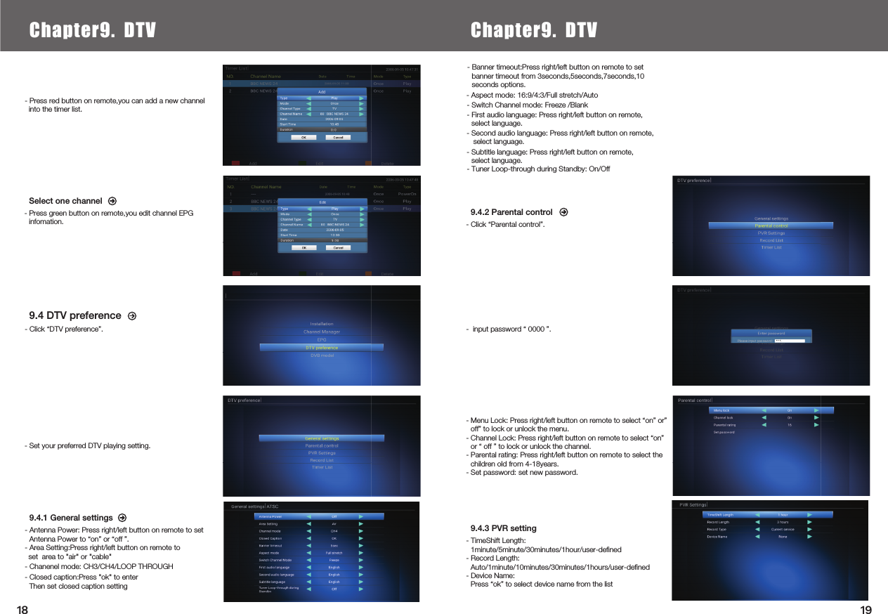     9.4 DTV preference9.4.1 General settings- Antenna Power: Press right/left button on remote to set Antenna Power to “on” or “off ”.- Area Setting:Press right/left button on remote to- Chanenel mode: CH3/CH4/LOOP THROUGH- Closed caption:Press &quot;ok&quot; to enterThen set closed caption setting9.4.2 Parental control- Click “Parental control”.- Click “DTV preference”.- Press red button on remote,you can add a new channel   into the timer list.- Menu Lock: Press right/left button on remote to select “on” or” off” to lock or unlock the menu.- Channel Lock: Press right/left button on remote to select “on” or “ off ” to lock or unlock the channel.- Parental rating: Press right/left button on remote to select the  children old from 4-18years.- Set password: set new password.9.4.3 PVR setting- TimeShift Length: 1minute/5minute/30minutes/1hour/user-deﬁned- Record Length: Auto/1minute/10minutes/30minutes/1hours/user-deﬁned- Device Name: Press “ok” to select device name from the listSelect one channel- Press green button on remote,you edit channel EPG infomation.- Set your preferred DTV playing setting.Chapter6.  Local Media PlayChapter9. DTV Chapter9. DTV- Switch Channel mode: Freeze /Blank- First audio language: Press right/left button on remote, select language.- Subtitle language: Press right/left button on remote, select language.-  input password “ 0000 ”.1918- Banner timeout:Press right/left button on remote to set banner timeout from 3seconds,5seconds,7seconds,10seconds options.- Aspect mode: 16:9/4:3/Full stretch/Auto- Tuner Loop-through during Standby: On/Off set  area to &quot;air&quot; or &quot;cable&quot;- Second audio language: Press right/left button on remote, select language.