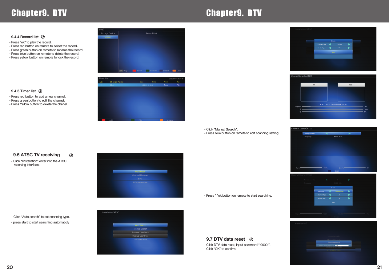     9.5 ATSC TV receiving9.4.4 Record list- Press “ok” to play the record.- Press red button on remote to select the record.- Press green button on remote to rename the record.- Press blue button on remote to delete the record.- Press yellow button on remote to lock the record.9.4.5 Timer list- Press red button to add a new channel.- Press green button to edit the channel.- Press Yellow button to delete the chanel.- Press &quot; &quot;ok button on remote to start searching.9.7 DTV data reset- Click DTV data reset, input password “ 0000 ”.- Click “OK” to conﬁrm.Chapter6.  Local Media PlayChapter9. DTV Chapter9. DTV- Click “Auto search” to set scanning type,- Click “Manual Search”.- Press blue button on remote to edit scanning setting.- Click &quot;IInstallation&quot; enter into the ATSC   receiving interface.2120- press start to start searching automaticly