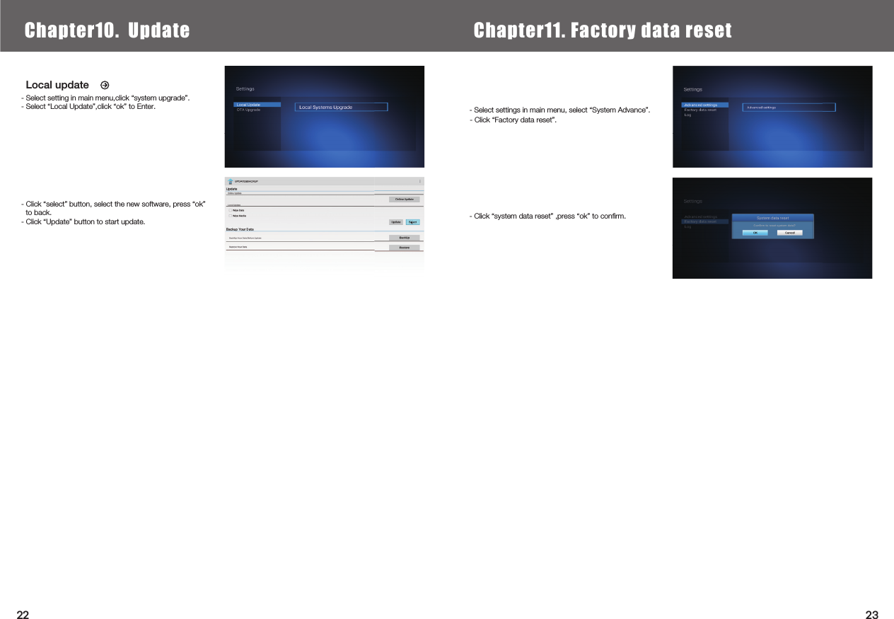    Local update- Select setting in main menu,click “system upgrade”.- Select “Local Update”,click “ok” to Enter.- Click “select” button, select the new software, press “ok” to back.- Click “Update” button to start update.Chapter6.  Local Media PlayChapter10.  Update Chapter11. Factory data reset- Click “system data reset” ,press “ok” to conﬁrm.- Select settings in main menu, select “System Advance”.2322- Click “Factory data reset”.