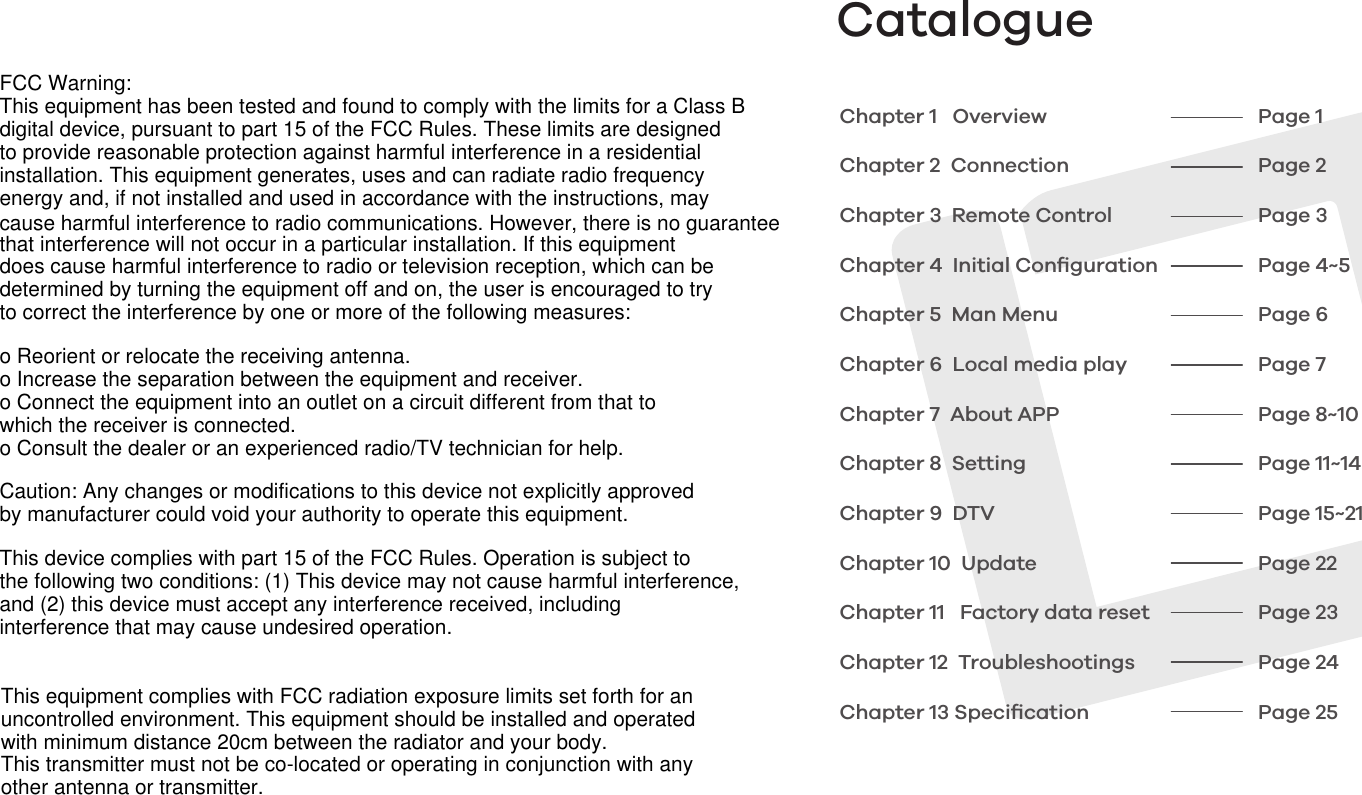 CatalogueChapter 1   OverviewChapter 2  ConnectionChapter 3  Remote ControlChapter 4  Initial ConﬁgurationChapter 5  Man MenuChapter 6  Local media playChapter 7  About APPChapter 8  SettingChapter 9  DTVChapter 10  UpdateChapter 11   Factory data resetChapter 12  TroubleshootingsChapter 13 Speciﬁcation Page 1Page 2Page 3Page 4~5Page 6Page 7Page 8~10Page 11~14Page 15~21Page 22Page 23Page 24Page 25FCC Warning:This equipment has been tested and found to comply with the limits for a Class Bdigital device, pursuant to part 15 of the FCC Rules. These limits are designedto provide reasonable protection against harmful interference in a residentialinstallation. This equipment generates, uses and can radiate radio frequencyenergy and, if not installed and used in accordance with the instructions, maycause harmful interference to radio communications. However, there is no guaranteethat interference will not occur in a particular installation. If this equipmentdoes cause harmful interference to radio or television reception, which can bedetermined by turning the equipment off and on, the user is encouraged to tryto correct the interference by one or more of the following measures:o Reorient or relocate the receiving antenna.o Increase the separation between the equipment and receiver.o Connect the equipment into an outlet on a circuit different from that towhich the receiver is connected.o Consult the dealer or an experienced radio/TV technician for help.Caution: Any changes or modifications to this device not explicitly approvedby manufacturer could void your authority to operate this equipment.This device complies with part 15 of the FCC Rules. Operation is subject tothe following two conditions: (1) This device may not cause harmful interference,and (2) this device must accept any interference received, includinginterference that may cause undesired operation.This equipment complies with FCC radiation exposure limits set forth for anuncontrolled environment. This equipment should be installed and operatedwith minimum distance 20cm between the radiator and your body. This transmitter must not be co-located or operating in conjunction with anyother antenna or transmitter.