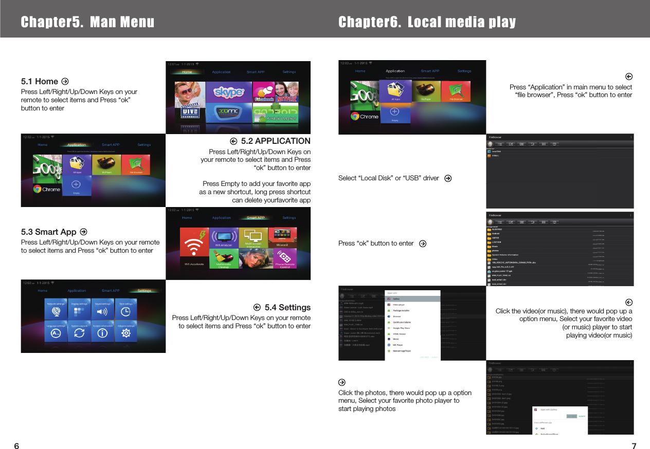  5.1 HomePress Left/Right/Up/Down Keys on your remote to select items and Press “ok” button to enter5.3 Smart AppPress Left/Right/Up/Down Keys on your remote to select items and Press “ok” button to enter5.2 APPLICATIONPress Left/Right/Up/Down Keys on your remote to select items and Press “ok” button to enterPress Empty to add your favorite app as a new shortcut, long press shortcut can delete yourfavorite appPress “Application” in main menu to select “ﬁle browser”, Press “ok” button to enterClick the video(or music), there would pop up a option menu, Select your favorite video(or music) player to start playing video(or music)Select “Local Disk” or “USB” driverPress “ok” button to enterClick the photos, there would pop up a option menu, Select your favorite photo player to start playing photos5.4 SettingsPress Left/Right/Up/Down Keys on your remote to select items and Press “ok” button to enter Chapter6.  Local Media PlayChapter5.  Man Menu Chapter6.  Local media play76