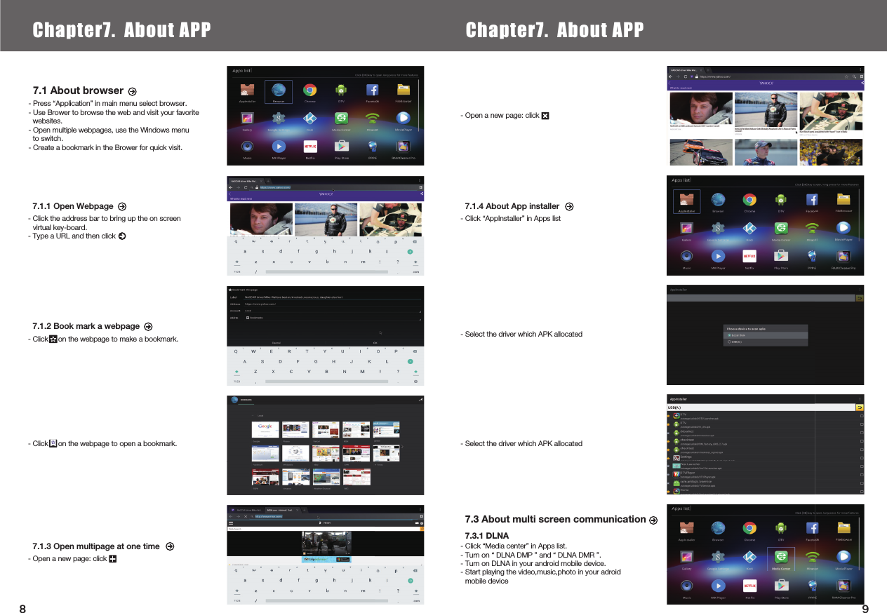  7.1 About browser- Press “Application” in main menu select browser.- Use Brower to browse the web and visit your favorite websites.- Open multiple webpages, use the Windows menu to switch.- Create a bookmark in the Brower for quick visit.7.3 About multi screen communication7.3.1 DLNA- Click “Media center” in Apps list.- Turn on “ DLNA DMP ” and “ DLNA DMR ”.- Turn on DLNA in your android mobile device.- Start playing the video,music,photo in your adroid mobile device7.1.1 Open Webpage- Click the address bar to bring up the on screenvirtual key-board.- Type a URL and then click7.1.4 About App installer- Click “AppInstaller” in Apps list- Select the driver which APK allocated- Select the driver which APK allocated7.1.2 Book mark a webpage- Click     on the webpage to make a bookmark.- Click     on the webpage to open a bookmark.7.1.3 Open multipage at one time- Open a new page: click- Open a new page: click Chapter6.  Local Media PlayChapter7. About APP Chapter7. About APP98