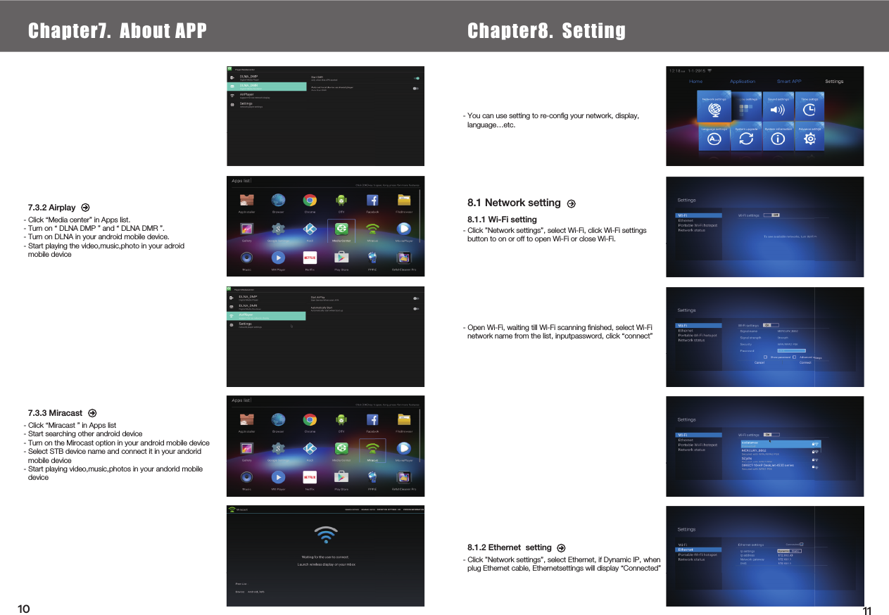  7.3.2 Airplay- Click “Media center” in Apps list.- Turn on “ DLNA DMP ” and “ DLNA DMR ”.- Turn on DLNA in your android mobile device.- Start playing the video,music,photo in your adroid mobile device7.3.3 Miracast- Click “Miracast ” in Apps list- Start searching other android device- Turn on the Mirocast option in your android mobile device- Select STB device name and connect it in your andorid mobile device- Start playing video,music,photos in your andorid mobile device8.1 Network setting8.1.1 Wi-Fi setting- Click ”Network settings”, select Wi-Fi, click Wi-Fi settingsbutton to on or off to open Wi-Fi or close Wi-Fi.8.1.2 Ethernet  setting- Click ”Network settings”, select Ethernet, if Dynamic IP, whenplug Ethernet cable, Ethernetsettings will display “Connected”- Open Wi-Fi, waiting till Wi-Fi scanning ﬁnished, select Wi-Finetwork name from the list, inputpassword, click “connect”- You can use setting to re-conﬁg your network, display,language…etc. Chapter6.  Local Media PlayChapter7. About APP Chapter8. Setting1110