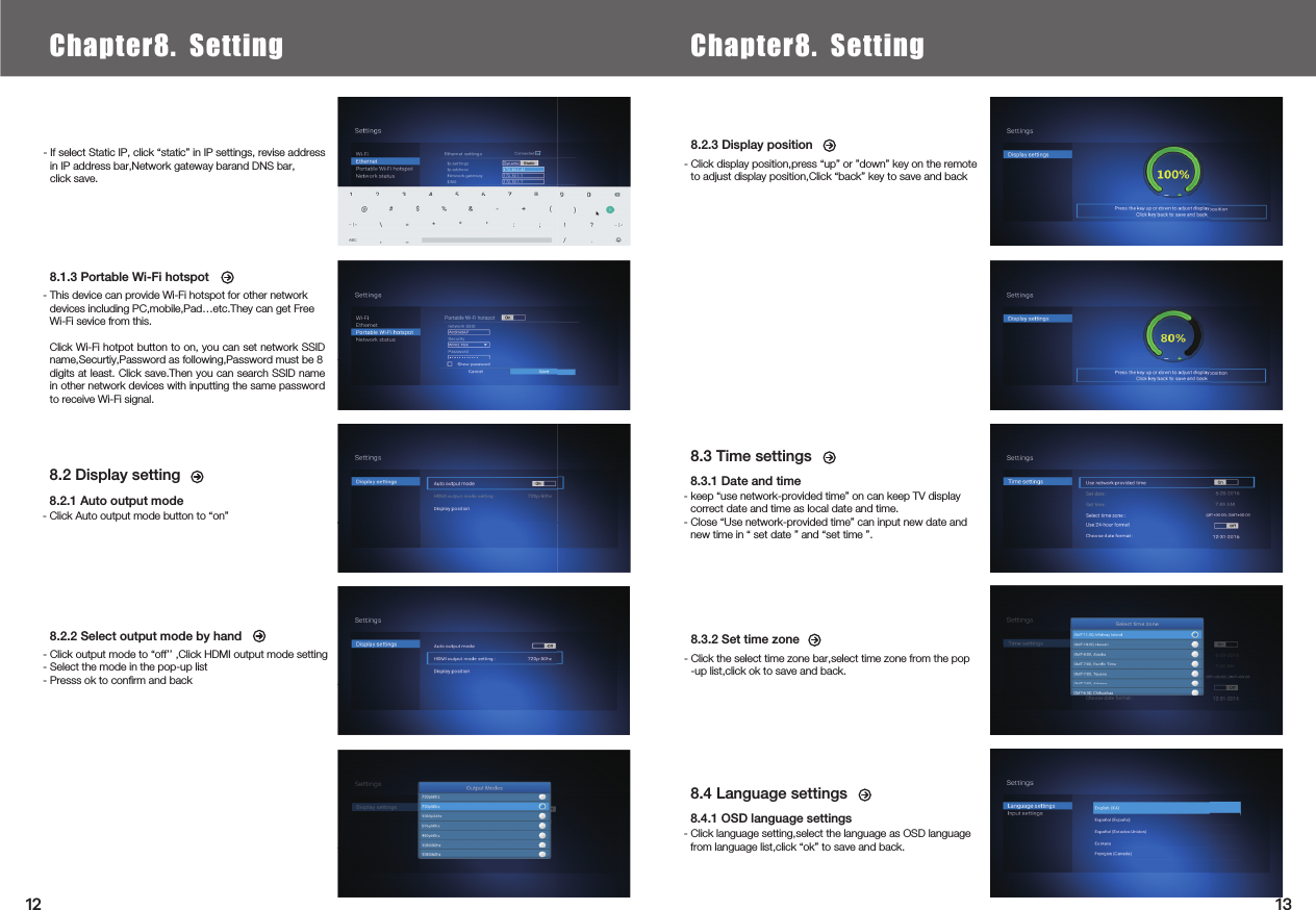  8.2 Display setting8.2.1 Auto output mode- Click Auto output mode button to “on”8.3 Time settings 8.3.1 Date and time- keep “use network-provided time” on can keep TV display correct date and time as local date and time.- Close “Use network-provided time” can input new date and new time in “ set date ” and “set time ”.8.4 Language settings 8.4.1 OSD language settings- Click language setting,select the language as OSD language from language list,click “ok” to save and back.8.1.3 Portable Wi-Fi hotspot- This device can provide Wi-Fi hotspot for other network devices including PC,mobile,Pad…etc.They can get Free Wi-Fi sevice from this.Click Wi-Fi hotpot button to on, you can set network SSID name,Securtiy,Password as following,Password must be 8digits at least. Click save.Then you can search SSID name in other network devices with inputting the same password to receive Wi-Fi signal.8.2.3 Display position- Click display position,press “up” or ”down” key on the remote to adjust display position,Click “back” key to save and back- If select Static IP, click “static” in IP settings, revise address in IP address bar,Network gateway barand DNS bar,click save.8.2.2 Select output mode by hand- Click output mode to “off’’ ,Click HDMI output mode setting- Select the mode in the pop-up list- Presss ok to conﬁrm and back8.3.2 Set time zone- Click the select time zone bar,select time zone from the pop-up list,click ok to save and back.Chapter6.  Local Media PlayChapter8. Setting Chapter8. Setting1312