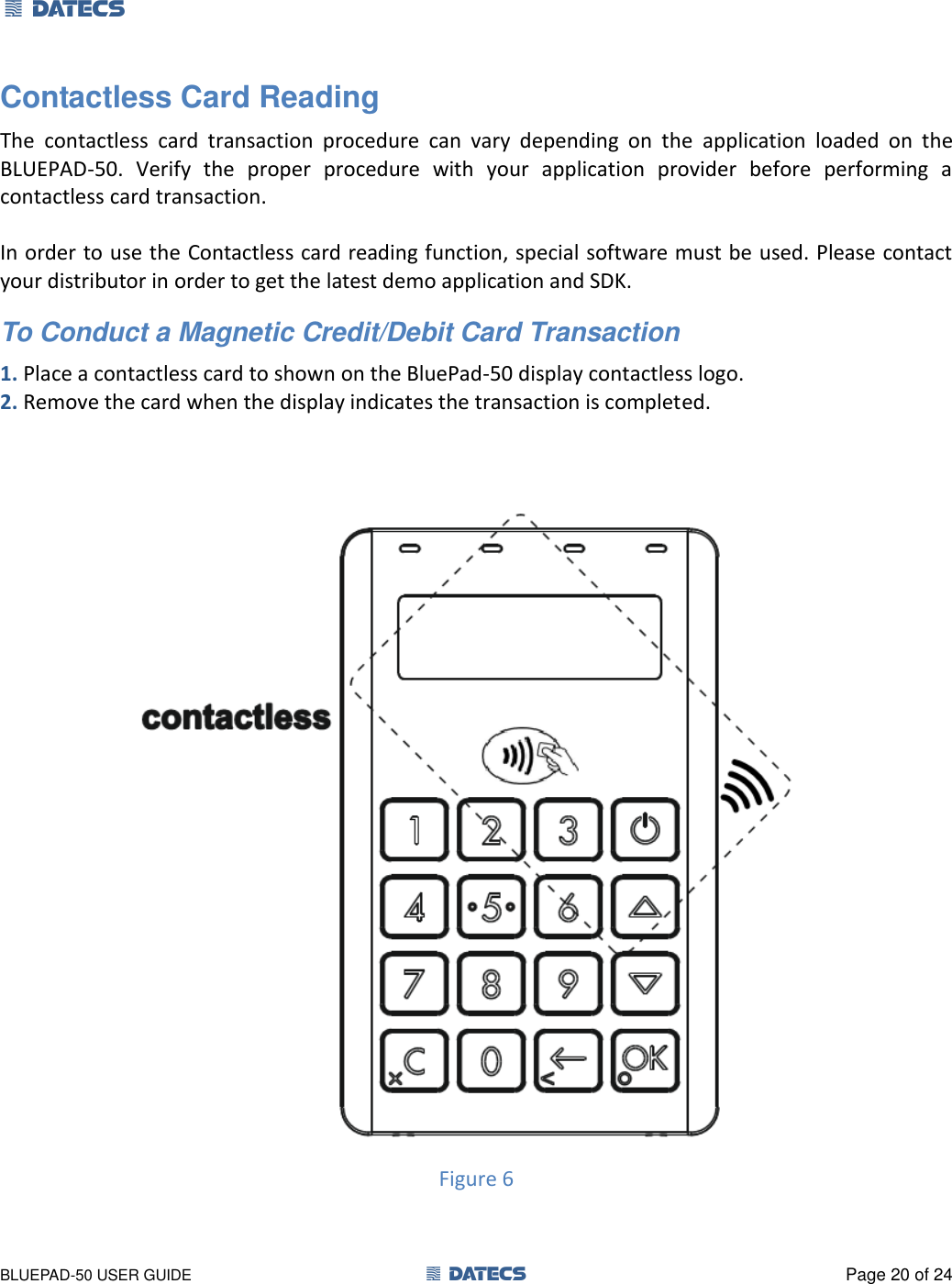 1 DATECS       BLUEPAD-50 USER GUIDE  1 DATECS  Page 20 of 24 Contactless Card Reading The  contactless  card  transaction  procedure  can  vary  depending  on  the  application  loaded  on  the BLUEPAD-50.  Verify  the  proper  procedure  with  your  application  provider  before  performing  a contactless card transaction.  In order to use the Contactless card reading function, special software must be used. Please contact your distributor in order to get the latest demo application and SDK. To Conduct a Magnetic Credit/Debit Card Transaction 1. Place a contactless card to shown on the BluePad-50 display contactless logo. 2. Remove the card when the display indicates the transaction is completed.   Figure 6  