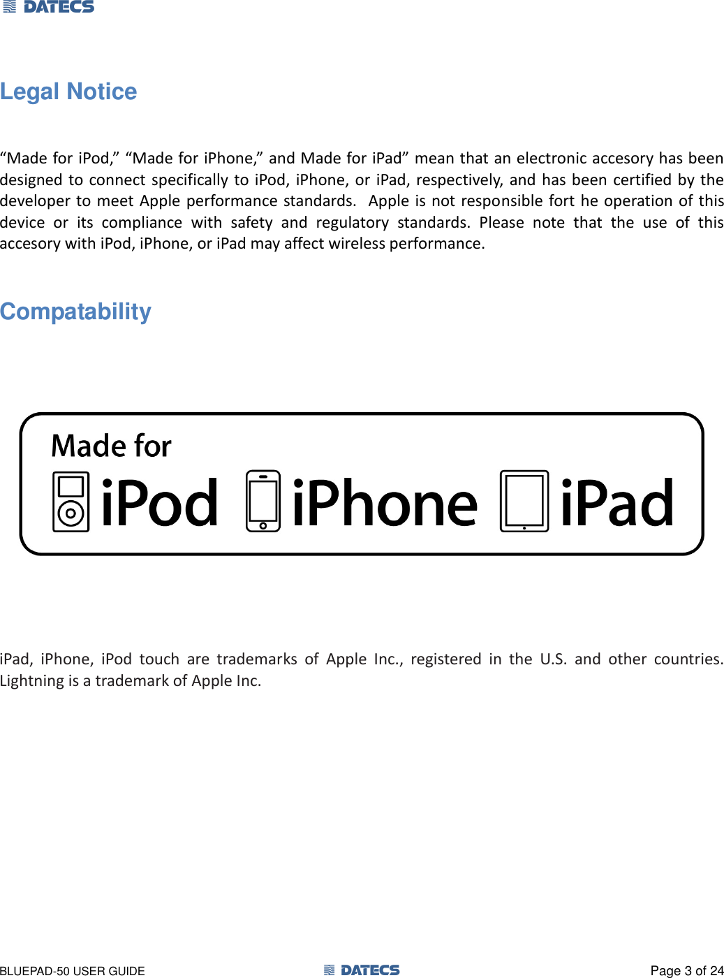 1 DATECS       BLUEPAD-50 USER GUIDE  1 DATECS  Page 3 of 24 Legal Notice   “Made for iPod,” “Made for iPhone,” and Made for iPad” mean that an electronic accesory has been designed to connect specifically to  iPod,  iPhone, or iPad, respectively, and has been  certified by the developer to meet Apple performance standards.   Apple is not responsible fort he operation of this device  or  its  compliance  with  safety  and  regulatory  standards.  Please  note  that  the  use  of  this accesory with iPod, iPhone, or iPad may affect wireless performance.  Compatability      iPad,  iPhone,  iPod  touch  are  trademarks  of  Apple  Inc.,  registered  in  the  U.S.  and  other  countries. Lightning is a trademark of Apple Inc. 