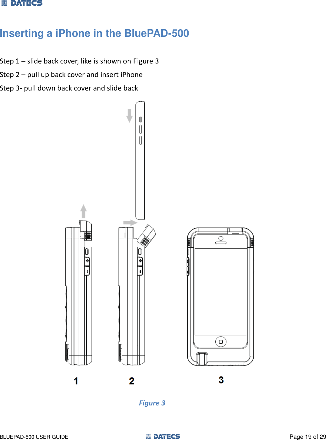 1 DATECS       BLUEPAD-500 USER GUIDE  1 DATECS  Page 19 of 29 Inserting a iPhone in the BluePAD-500  Step 1 – slide back cover, like is shown on Figure 3 Step 2 – pull up back cover and insert iPhone  Step 3- pull down back cover and slide back  Figure 3                                  