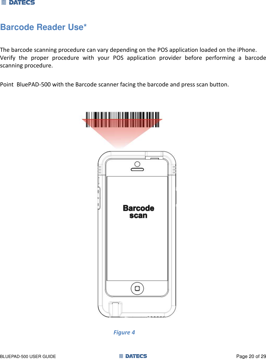 1 DATECS       BLUEPAD-500 USER GUIDE  1 DATECS  Page 20 of 29 Barcode Reader Use*  The barcode scanning procedure can vary depending on the POS application loaded on the iPhone. Verify  the  proper  procedure  with  your  POS  application  provider  before  performing  a  barcode scanning procedure.  Point  BluePAD-500 with the Barcode scanner facing the barcode and press scan button.   Figure 4                                 