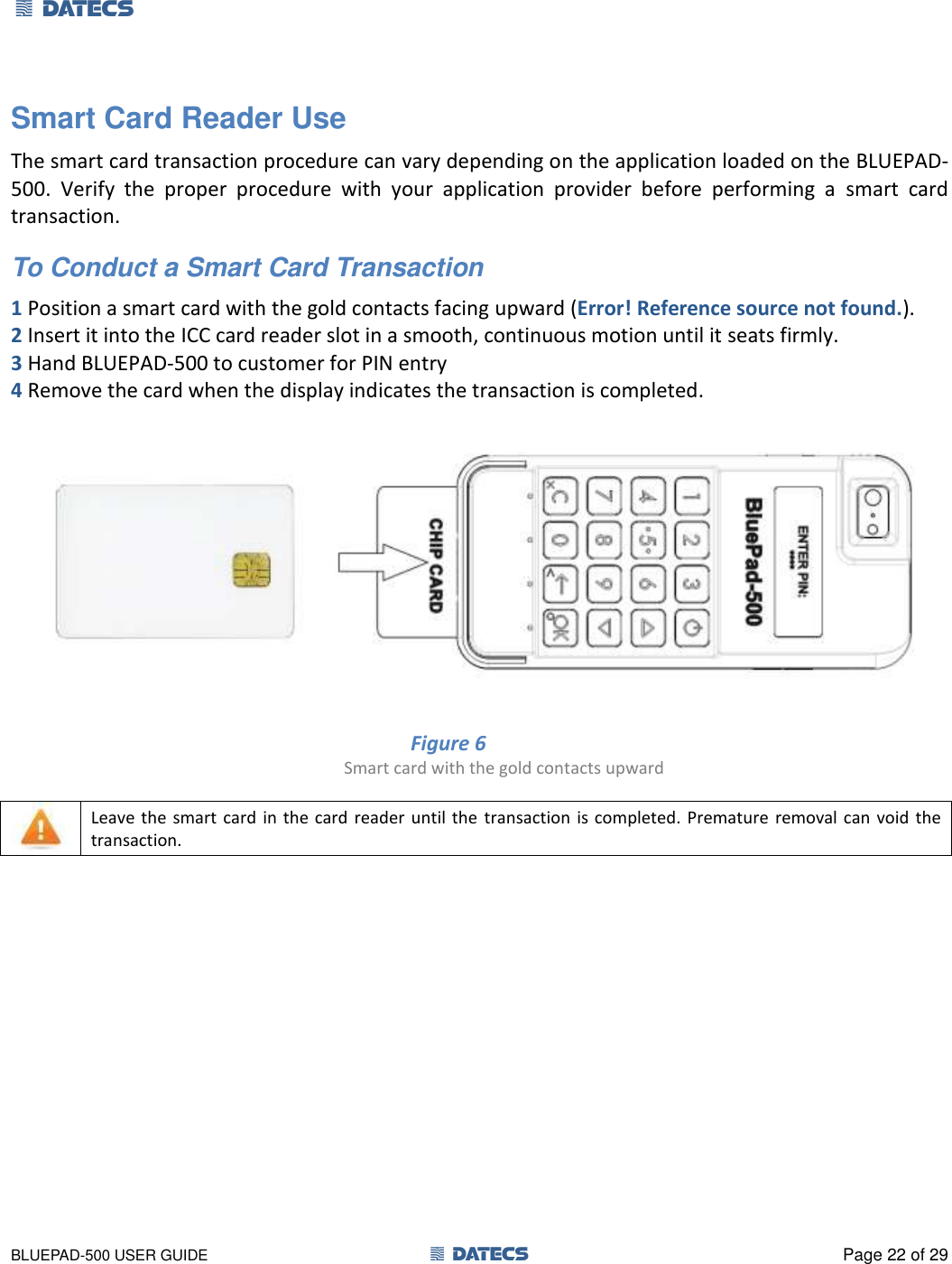 1 DATECS       BLUEPAD-500 USER GUIDE  1 DATECS  Page 22 of 29 Smart Card Reader Use  The smart card transaction procedure can vary depending on the application loaded on the BLUEPAD-500.  Verify  the  proper  procedure  with  your  application  provider  before  performing  a  smart  card transaction. To Conduct a Smart Card Transaction  1 Position a smart card with the gold contacts facing upward (Error! Reference source not found.). 2 Insert it into the ICC card reader slot in a smooth, continuous motion until it seats firmly.  3 Hand BLUEPAD-500 to customer for PIN entry  4 Remove the card when the display indicates the transaction is completed.   Figure 6           Smart card with the gold contacts upward    Leave the smart  card  in the card reader until  the  transaction  is completed. Premature  removal can void  the transaction.     