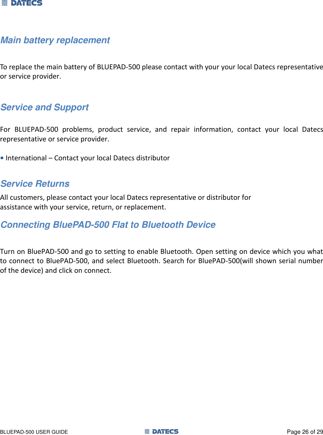 1 DATECS       BLUEPAD-500 USER GUIDE  1 DATECS  Page 26 of 29 Main battery replacement  To replace the main battery of BLUEPAD-500 please contact with your your local Datecs representative or service provider.   Service and Support  For  BLUEPAD-500  problems,  product  service,  and  repair  information,  contact  your  local  Datecs representative or service provider.  • International – Contact your local Datecs distributor  Service Returns All customers, please contact your local Datecs representative or distributor for assistance with your service, return, or replacement. Connecting BluePAD-500 Flat to Bluetooth Device  Turn on BluePAD-500 and go to setting to enable Bluetooth. Open setting on device which you what to connect to BluePAD-500, and select Bluetooth. Search for BluePAD-500(will shown serial number of the device) and click on connect. 