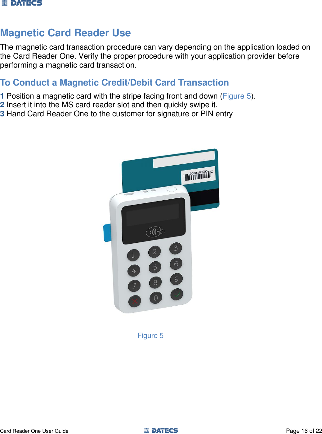 1 DATECS       Card Reader One User Guide  1 DATECS  Page 16 of 22 Magnetic Card Reader Use The magnetic card transaction procedure can vary depending on the application loaded on the Card Reader One. Verify the proper procedure with your application provider before performing a magnetic card transaction. To Conduct a Magnetic Credit/Debit Card Transaction 1 Position a magnetic card with the stripe facing front and down (Figure 5). 2 Insert it into the MS card reader slot and then quickly swipe it.  3 Hand Card Reader One to the customer for signature or PIN entry                            Figure 5      