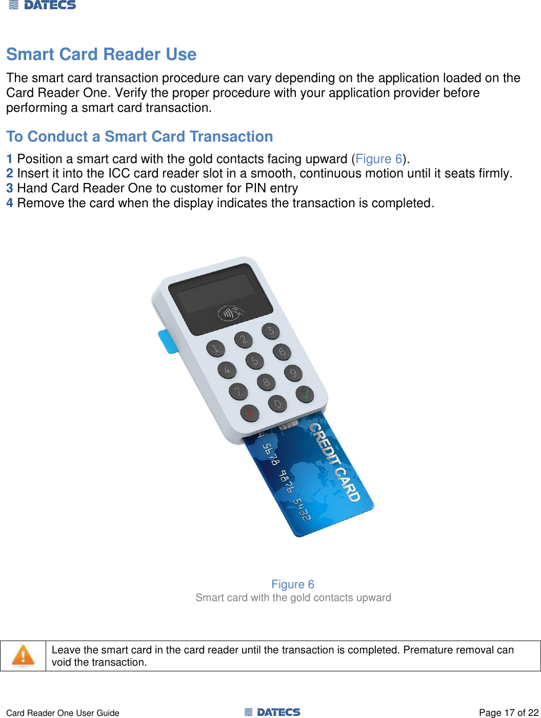 1 DATECS       Card Reader One User Guide  1 DATECS  Page 17 of 22 Smart Card Reader Use  The smart card transaction procedure can vary depending on the application loaded on the Card Reader One. Verify the proper procedure with your application provider before performing a smart card transaction. To Conduct a Smart Card Transaction  1 Position a smart card with the gold contacts facing upward (Figure 6). 2 Insert it into the ICC card reader slot in a smooth, continuous motion until it seats firmly.  3 Hand Card Reader One to customer for PIN entry  4 Remove the card when the display indicates the transaction is completed.                            Figure 6           Smart card with the gold contacts upward      Leave the smart card in the card reader until the transaction is completed. Premature removal can void the transaction.  