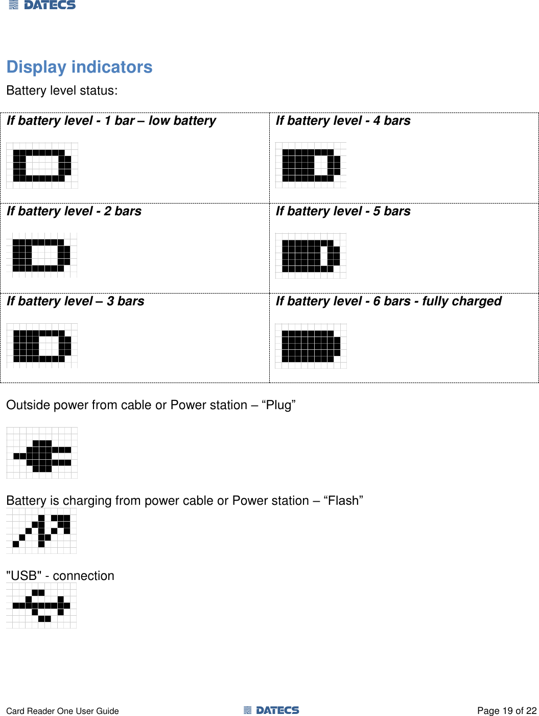 1 DATECS       Card Reader One User Guide  1 DATECS  Page 19 of 22 Display indicators Battery level status:  If battery level - 1 bar – low battery    If battery level - 4 bars    If battery level - 2 bars    If battery level - 5 bars    If battery level – 3 bars    If battery level - 6 bars - fully charged    Outside power from cable or Power station – “Plug”    Battery is charging from power cable or Power station – “Flash”   &quot;USB&quot; - connection    