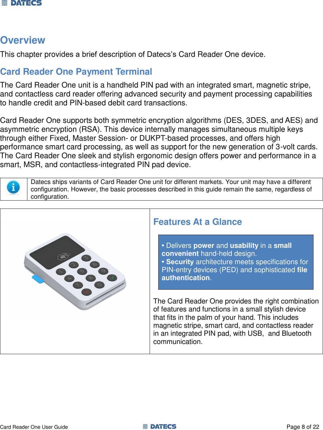 1 DATECS       Card Reader One User Guide  1 DATECS  Page 8 of 22 Overview This chapter provides a brief description of Datecs’s Card Reader One device. Card Reader One Payment Terminal The Card Reader One unit is a handheld PIN pad with an integrated smart, magnetic stripe, and contactless card reader offering advanced security and payment processing capabilities to handle credit and PIN-based debit card transactions.  Card Reader One supports both symmetric encryption algorithms (DES, 3DES, and AES) and asymmetric encryption (RSA). This device internally manages simultaneous multiple keys through either Fixed, Master Session- or DUKPT-based processes, and offers high performance smart card processing, as well as support for the new generation of 3-volt cards. The Card Reader One sleek and stylish ergonomic design offers power and performance in a smart, MSR, and contactless-integrated PIN pad device.   Datecs ships variants of Card Reader One unit for different markets. Your unit may have a different configuration. However, the basic processes described in this guide remain the same, regardless of configuration.   Features At a Glance  • Delivers power and usability in a small  convenient hand-held design. • Security architecture meets specifications for PIN-entry devices (PED) and sophisticated file authentication.   The Card Reader One provides the right combination of features and functions in a small stylish device that fits in the palm of your hand. This includes magnetic stripe, smart card, and contactless reader in an integrated PIN pad, with USB,  and Bluetooth communication.   