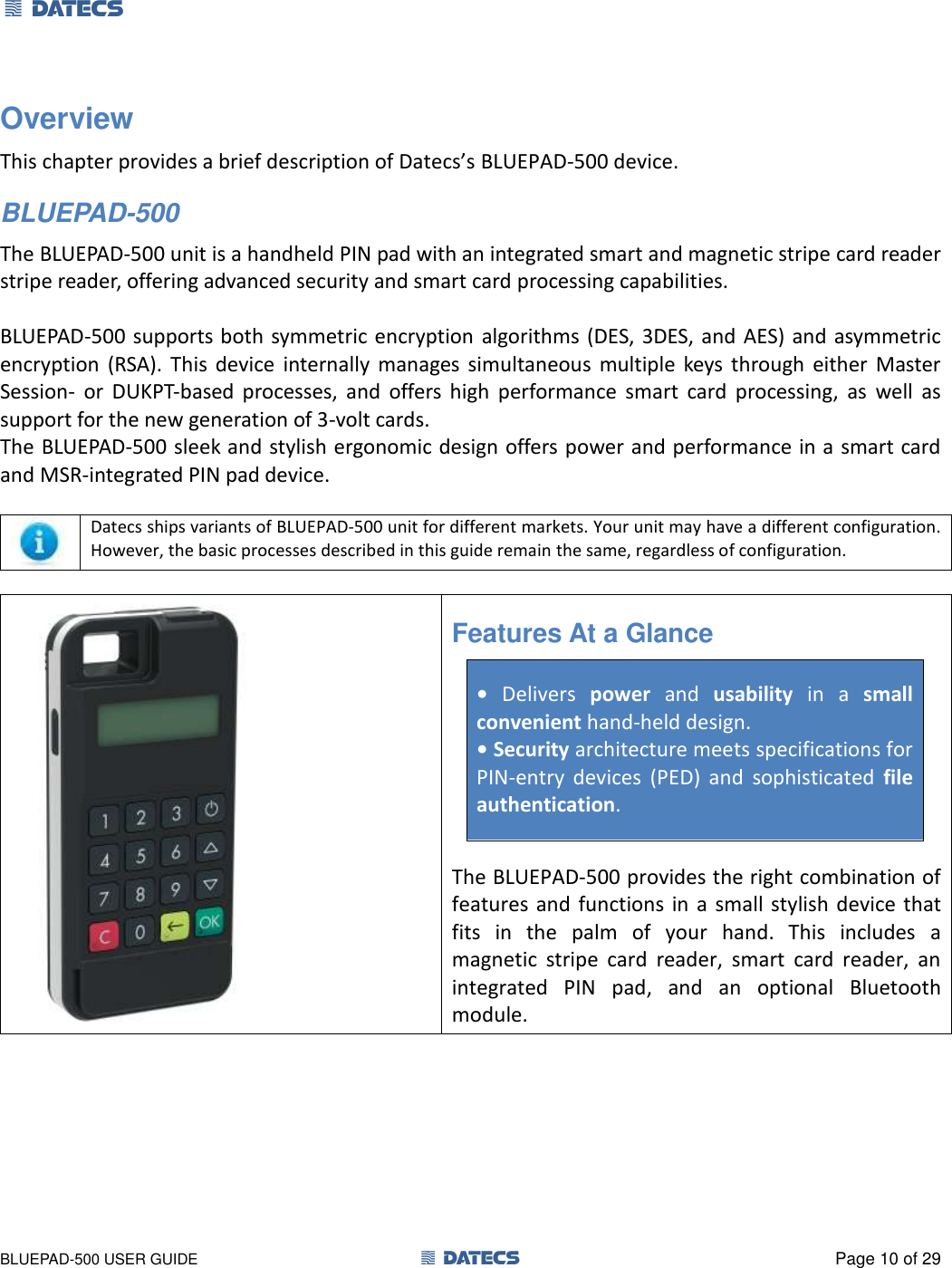1 DATECS       BLUEPAD-500 USER GUIDE  1 DATECS  Page 10 of 29 Overview This chapter provides a brief description of Datecs’s BLUEPAD-500 device. BLUEPAD-500 The BLUEPAD-500 unit is a handheld PIN pad with an integrated smart and magnetic stripe card reader stripe reader, offering advanced security and smart card processing capabilities.  BLUEPAD-500 supports both symmetric encryption algorithms (DES, 3DES, and  AES) and asymmetric encryption  (RSA).  This  device  internally  manages  simultaneous  multiple  keys  through  either  Master Session-  or  DUKPT-based  processes,  and  offers  high  performance  smart  card  processing,  as  well  as support for the new generation of 3-volt cards. The BLUEPAD-500 sleek and stylish ergonomic design offers power and performance in a smart card and MSR-integrated PIN pad device.   Datecs ships variants of BLUEPAD-500 unit for different markets. Your unit may have a different configuration. However, the basic processes described in this guide remain the same, regardless of configuration.   Features At a Glance  • Delivers  power  and  usability  in  a  small  convenient hand-held design. • Security architecture meets specifications for PIN-entry  devices  (PED)  and  sophisticated  file authentication.   The BLUEPAD-500 provides the right combination of features  and  functions in a  small  stylish device that fits  in  the  palm  of  your  hand.  This  includes  a magnetic  stripe  card  reader,  smart  card  reader,  an integrated  PIN  pad,  and  an  optional  Bluetooth module.  