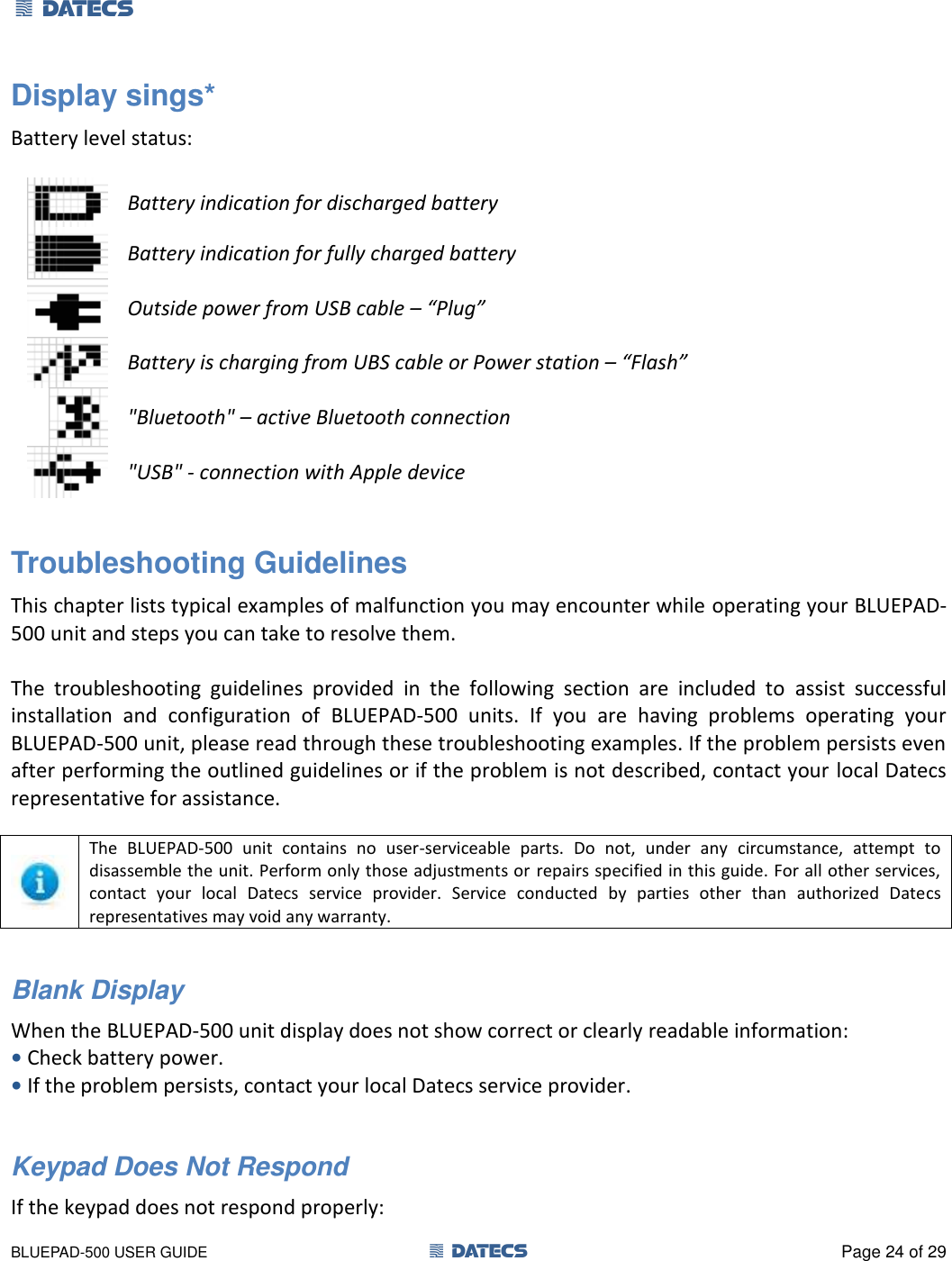 1 DATECS       BLUEPAD-500 USER GUIDE  1 DATECS  Page 24 of 29 Display sings* Battery level status:   Battery indication for discharged battery  Battery indication for fully charged battery  Outside power from USB cable – “Plug”  Battery is charging from UBS cable or Power station – “Flash”  &quot;Bluetooth&quot; – active Bluetooth connection  &quot;USB&quot; - connection with Apple device  Troubleshooting Guidelines This chapter lists typical examples of malfunction you may encounter while operating your BLUEPAD-500 unit and steps you can take to resolve them.  The  troubleshooting  guidelines  provided  in  the  following  section  are  included  to  assist  successful installation  and  configuration  of  BLUEPAD-500  units.  If  you  are  having  problems  operating  your BLUEPAD-500 unit, please read through these troubleshooting examples. If the problem persists even after performing the outlined guidelines or if the problem is not described, contact your local Datecs representative for assistance.   The  BLUEPAD-500  unit  contains  no  user-serviceable  parts.  Do  not,  under  any  circumstance,  attempt  to disassemble the unit. Perform only those adjustments or repairs specified in this guide. For all other services, contact  your  local  Datecs  service  provider.  Service  conducted  by  parties  other  than  authorized  Datecs representatives may void any warranty.  Blank Display  When the BLUEPAD-500 unit display does not show correct or clearly readable information: • Check battery power. • If the problem persists, contact your local Datecs service provider.  Keypad Does Not Respond If the keypad does not respond properly: 