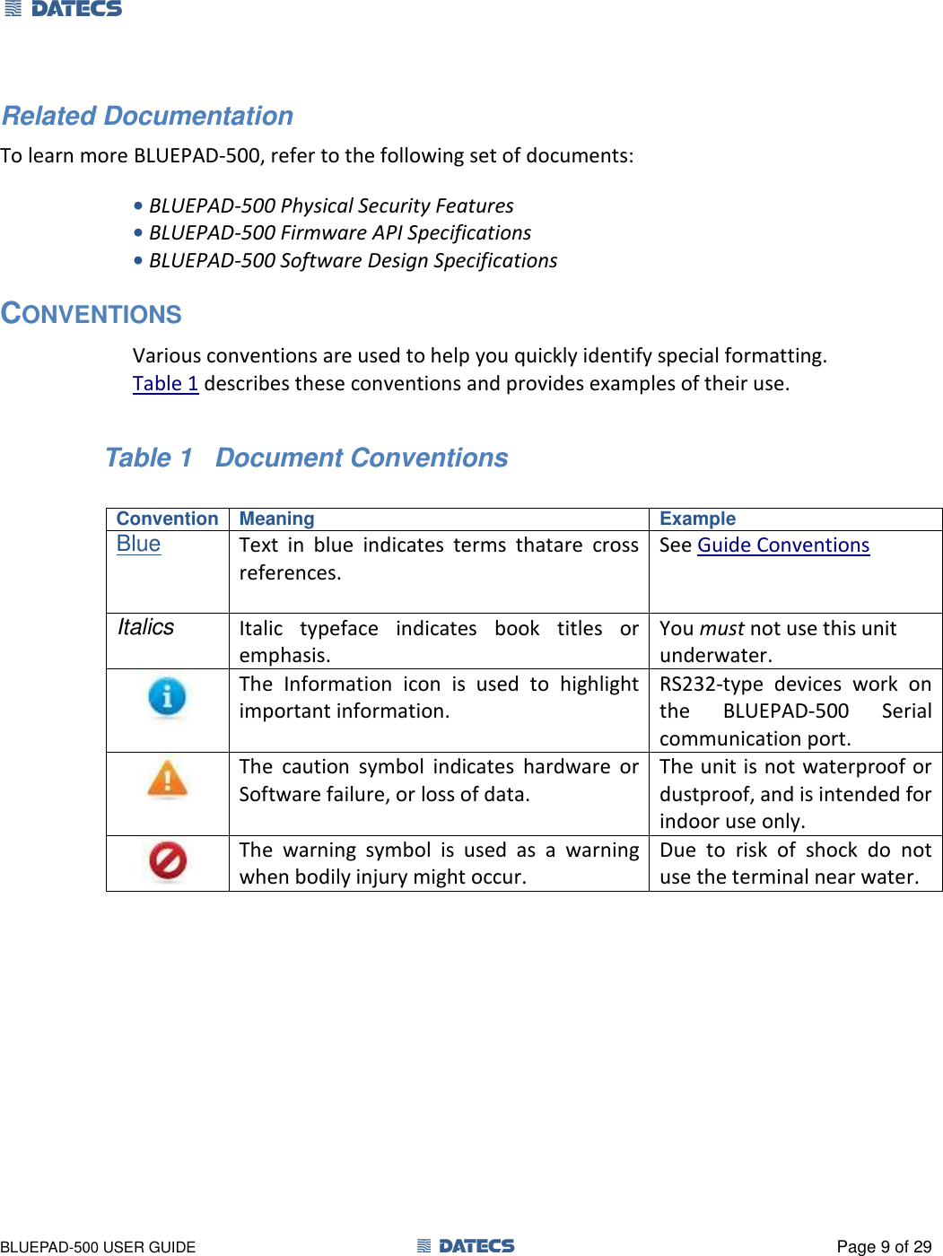 1 DATECS       BLUEPAD-500 USER GUIDE  1 DATECS  Page 9 of 29 Related Documentation To learn more BLUEPAD-500, refer to the following set of documents: • BLUEPAD-500 Physical Security Features • BLUEPAD-500 Firmware API Specifications • BLUEPAD-500 Software Design Specifications CONVENTIONS Various conventions are used to help you quickly identify special formatting.  Table 1 describes these conventions and provides examples of their use.                 Table 1   Document Conventions  Convention Meaning Example Blue Text  in  blue  indicates  terms  thatare  cross references.  See Guide Conventions Italics Italic  typeface  indicates  book  titles  or emphasis. You must not use this unit underwater.  The  Information  icon  is  used  to  highlight important information. RS232-type  devices  work  on the  BLUEPAD-500  Serial communication port.  The  caution  symbol  indicates  hardware  or Software failure, or loss of data. The unit is not waterproof or dustproof, and is intended for indoor use only.  The  warning  symbol  is  used  as  a  warning when bodily injury might occur. Due  to  risk  of  shock  do  not use the terminal near water.  Convention Meaning Example      