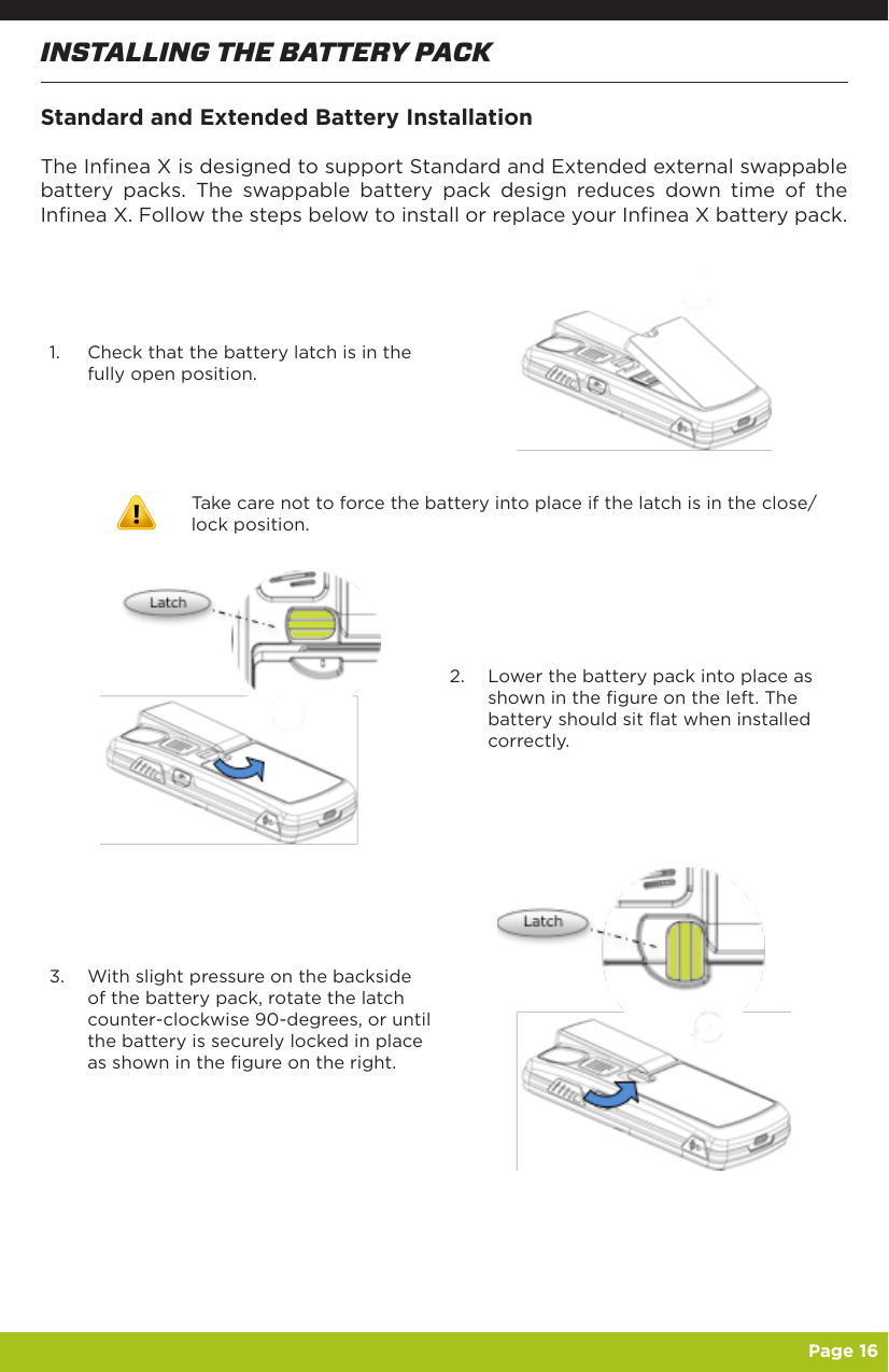   Page 16INSTALLING THE BATTERY PACKStandard and Extended Battery InstallationThe Infinea X is designed to support Standard and Extended external swappable battery packs. The swappable battery pack design reduces down time of the Infinea X. Follow the steps below to install or replace your Infinea X battery pack.1.  Check that the battery latch is in the fully open position.Take care not to force the battery into place if the latch is in the close/lock position.2.  Lower the battery pack into place as shown in the figure on the left. The battery should sit flat when installed correctly.3.  With slight pressure on the backside of the battery pack, rotate the latch counter-clockwise 90-degrees, or until the battery is securely locked in place as shown in the figure on the right.