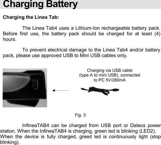    Charging Battery  Charging the Linea Tab:    The Linea Tab4 uses a Lithium-Ion rechargeable battery pack.  Before  first  use,  the  battery  pack  should  be  charged  for  at  least  (4) hours.    To prevent electrical damage to the Linea Tab4 and/or battery pack, please use approved USB to Mini USB cables only.            Fig. 3    InfineaTAB4  can  be  charged  from  USB  port  or  Datecs  power station. When the InfineaTAB4 is charging, green led is blinking (LED2). When  the  device  is  fully  charged,  greed  led  is  continuously  light  (stop blinking).            Charging via USB cable (type A to mini USB), connected to PC 5V/260mA  