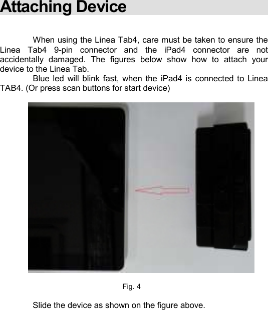    Attaching Device     When using the Linea Tab4, care must be taken to ensure the Linea  Tab4  9-pin  connector  and  the  iPad4  connector  are  not accidentally  damaged.  The  figures  below  show  how  to  attach  your device to the Linea Tab.    Blue  led  will  blink  fast,  when the  iPad4  is  connected to  Linea TAB4. (Or press scan buttons for start device)    Fig. 4   Slide the device as shown on the figure above.         
