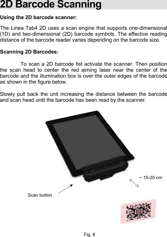    2D Barcode Scanning  Using the 2D barcode scanner:  The Linea Tab4 2D uses a scan engine that supports one-dimensional (1D) and two-dimensional (2D) barcode symbols. The effective reading distance of the barcode reader varies depending on the barcode size.  Scanning 2D Barcodes:    To scan a 2D barcode fist activate the scanner. Then position the  scan  head  to  center  the  red  aiming  laser  near  the  center  of  the barcode and the illumination box is over the outer edges of the barcode as shown in the figure below.   Slowly pull  back  the unit  increasing the distance  between the barcode and scan head until the barcode has been read by the scanner.           Fig. 6 Scan button ~ 15-20 cm 