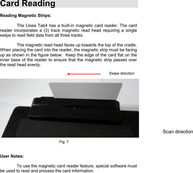    Card Reading  Reading Magnetic Strips:    The Linea Tab4 has  a built-in magnetic card reader. The card reader  incorporates  a  (3)  track  magnetic  read  head  requiring  a  single swipe to read field data from all three tracks.      The magnetic read head faces up towards the top of the cradle. When placing the card into the reader, the magnetic strip must be facing up as shown in the figure below.  Keep the edge of the card flat on the inner base of the reader to ensure that the magnetic strip passes over the read head evenly.                    Fig. 7   User Notes:    To use the magnetic card reader feature, special software must be used to read and process the card information.    Swipe direction Scan direction 