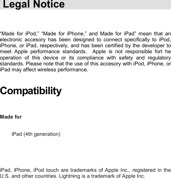    Legal Notice    “Made  for  iPod,”  “Made  for  iPhone,”  and  Made  for  iPad”  mean  that  an electronic  accesory  has  been  designed  to  connect  specifically  to  iPod, iPhone, or iPad, respectively, and has been certified by the developer to meet  Apple  performance  standards.    Apple  is  not  responsible  fort  he operation  of  this  device  or  its  compliance  with  safety  and  regulatory standards. Please note that the use of this accesory with iPod, iPhone, or iPad may affect wireless performance.   Compatibility   Made for                 iPad (4th generation)       iPad, iPhone, iPod touch  are trademarks  of Apple  Inc., registered in  the U.S. and other countries. Lightning is a trademark of Apple Inc.      