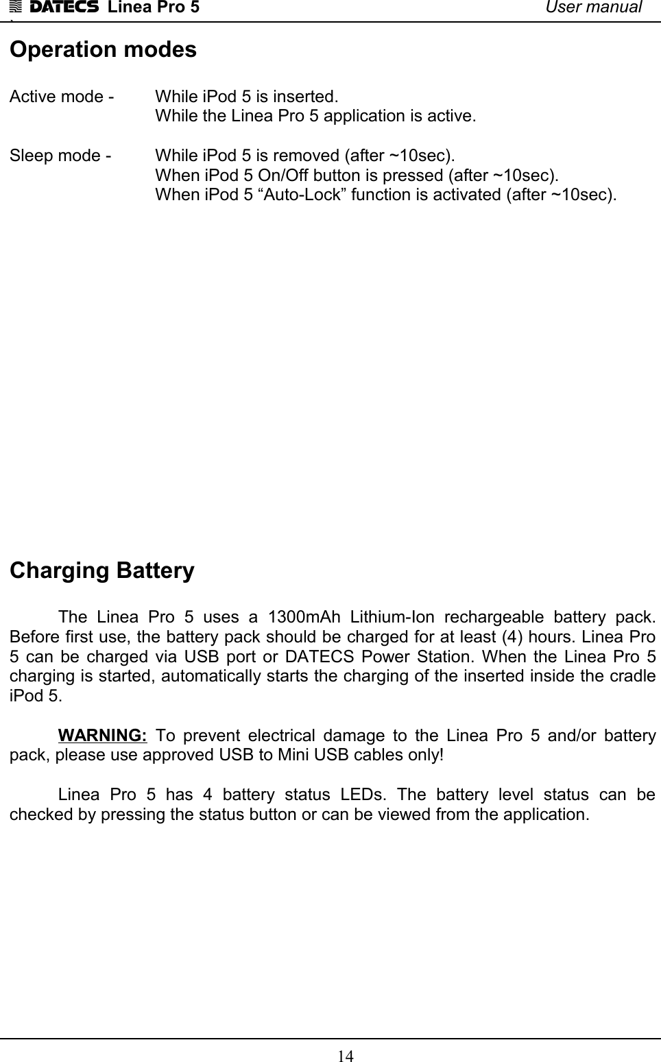 1 DATECS  Linea Pro 5 User manual`Operation modesActive mode -  While iPod 5 is inserted. While the Linea Pro 5 application is active. Sleep mode -  While iPod 5 is removed (after ~10sec).When iPod 5 On/Off button is pressed (after ~10sec).When iPod 5 “Auto-Lock” function is activated (after ~10sec).Charging BatteryThe   Linea   Pro   5   uses   a   1300mAh   Lithium-Ion   rechargeable   battery   pack. Before first use, the battery pack should be charged for at least (4) hours. Linea Pro 5 can be charged via USB port or DATECS Power Station. When the Linea Pro 5 charging is started, automatically starts the charging of the inserted inside the cradle iPod 5.WARNING:  To prevent electrical damage to the Linea Pro 5 and/or battery pack, please use approved USB to Mini USB cables only!Linea   Pro   5   has   4   battery   status   LEDs.   The   battery   level   status   can   be checked by pressing the status button or can be viewed from the application.14