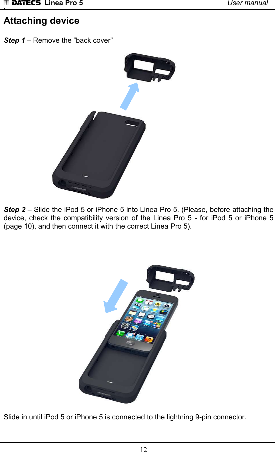 1 DATECS  Linea Pro 5    User manual `    12 Attaching device   Step 1 – Remove the “back cover”  Step 2 – Slide the iPod 5 or iPhone 5 into Linea Pro 5. (Please, before attaching the device,  check  the  compatibility  version  of  the  Linea  Pro  5  -  for  iPod  5  or  iPhone  5 (page 10), and then connect it with the correct Linea Pro 5).   Slide in until iPod 5 or iPhone 5 is connected to the lightning 9-pin connector.  